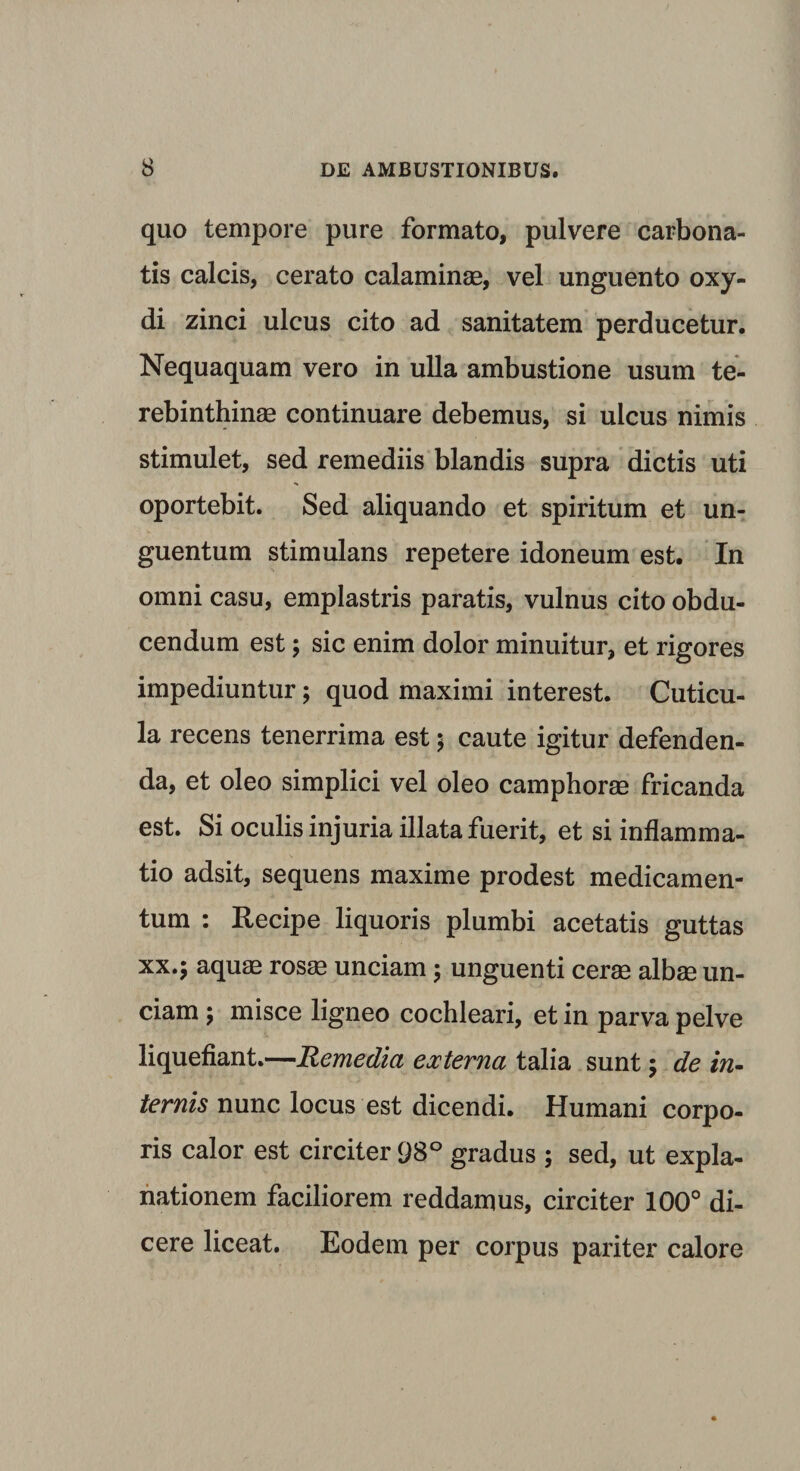 quo tempore pure formato, pulvere carbona- tis calcis, cerato calaminae, vel unguento oxy- di zinci ulcus cito ad sanitatem perducetur. Nequaquam vero in ulla ambustione usum te¬ rebinthinae continuare debemus, si ulcus nimis stimulet, sed remediis blandis supra dictis uti oportebit. Sed aliquando et spiritum et un¬ guentum stimulans repetere idoneum est. In omni casu, emplastris paratis, vulnus cito obdu¬ cendum est; sic enim dolor minuitur, et rigores impediuntur; quod maximi interest. Cuticu¬ la recens tenerrima est; caute igitur defenden¬ da, et oleo simplici vel oleo camphorae fricanda est. Si oculis injuria illata fuerit, et si inflamma¬ tio adsit, sequens maxime prodest medicamen¬ tum : Recipe liquoris plumbi acetatis guttas xx.; aquae rosae unciam; unguenti cerae albae un¬ ciam ; misce ligneo cochleari, et in parva pelve liquefiant.—Remedia externa talia sunt; de in¬ ternis nunc locus est dicendi. Humani corpo¬ ris calor est circiter 98° gradus ; sed, ut expla¬ nationem faciliorem reddamus, circiter 100° di¬ cere liceat. Eodem per corpus pariter calore