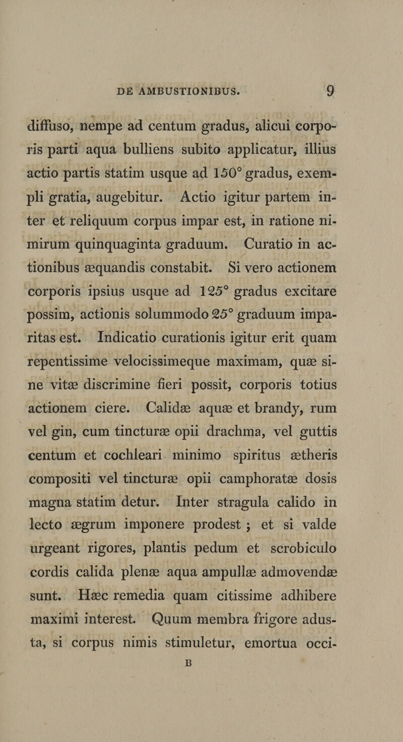 diffuso, nempe ad centum gradus, alicui corpo¬ ris parti aqua bulliens subito applicatur, illius actio partis statim usque ad 150° gradus, exem¬ pli gratia, augebitur. Actio igitur partem in¬ ter et reliquum corpus impar est, in ratione ni¬ mirum quinquaginta graduum. Curatio in ac¬ tionibus aequandis constabit. Si vero actionem corporis ipsius usque ad 125° gradus excitare possim, actionis solummodo 25° graduum impa¬ ritas est. Indicatio curationis igitur erit quam repentissime velocissimeque maximam, quae si¬ ne vitee discrimine fieri possit, corporis totius actionem ciere. Calidae aquae et brandy, rum vel gin, cum tincturae opii drachma, vel guttis centum et cochleari minimo spiritus aetheris compositi vel tincturae opii camphoratae dosis magna statim detur. Inter stragula calido in lecto aegrum imponere prodest; et si valde urgeant rigores, plantis pedum et scrobiculo cordis calida plenae aqua ampullae admovendae sunt. Haec remedia quam citissime adhibere maximi interest. Quum membra frigore adus¬ ta, si corpus nimis stimuletur, emortua occi- B