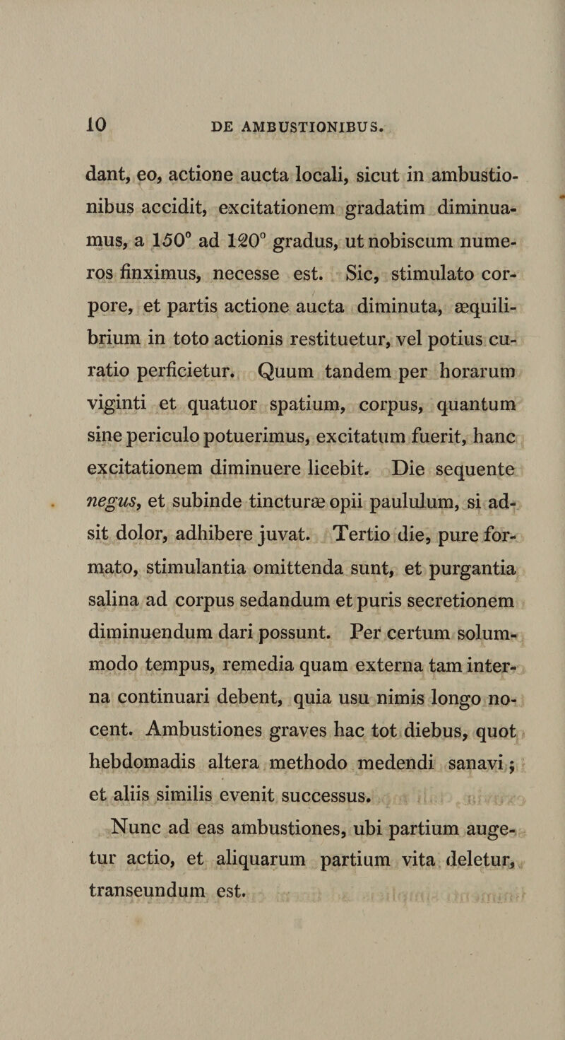 dant, eo, actione aucta locali, sicut in ambustio¬ nibus accidit, excitationem gradatim diminua¬ mus, a 150° ad 120° gradus, utnobiscum nume¬ ros finximus, necesse est. Sic, stimulato cor¬ pore, et partis actione aucta diminuta, aequili¬ brium in toto actionis restituetur, vel potius cu¬ ratio perficietur. Quum tandem per horarum viginti et quatuor spatium, corpus, quantum sine periculo potuerimus, excitatum fuerit, hanc excitationem diminuere licebit. Die sequente negus, et subinde tincturae opii paululum, si ad¬ sit dolor, adhibere juvat. Tertio die, pure for¬ mato, stimulantia omittenda sunt, et purgantia salina ad corpus sedandum et puris secretionem diminuendum dari possunt. Per certum solum¬ modo tempus, remedia quam externa tam inter¬ na continuari debent, quia usu nimis longo no¬ cent. Ambustiones graves hac tot diebus, quot hebdomadis altera methodo medendi sanavi j et aliis similis evenit successus. Nunc ad eas ambustiones, ubi partium auge¬ tur actio, et aliquarum partium vita deletur, transeundum est.