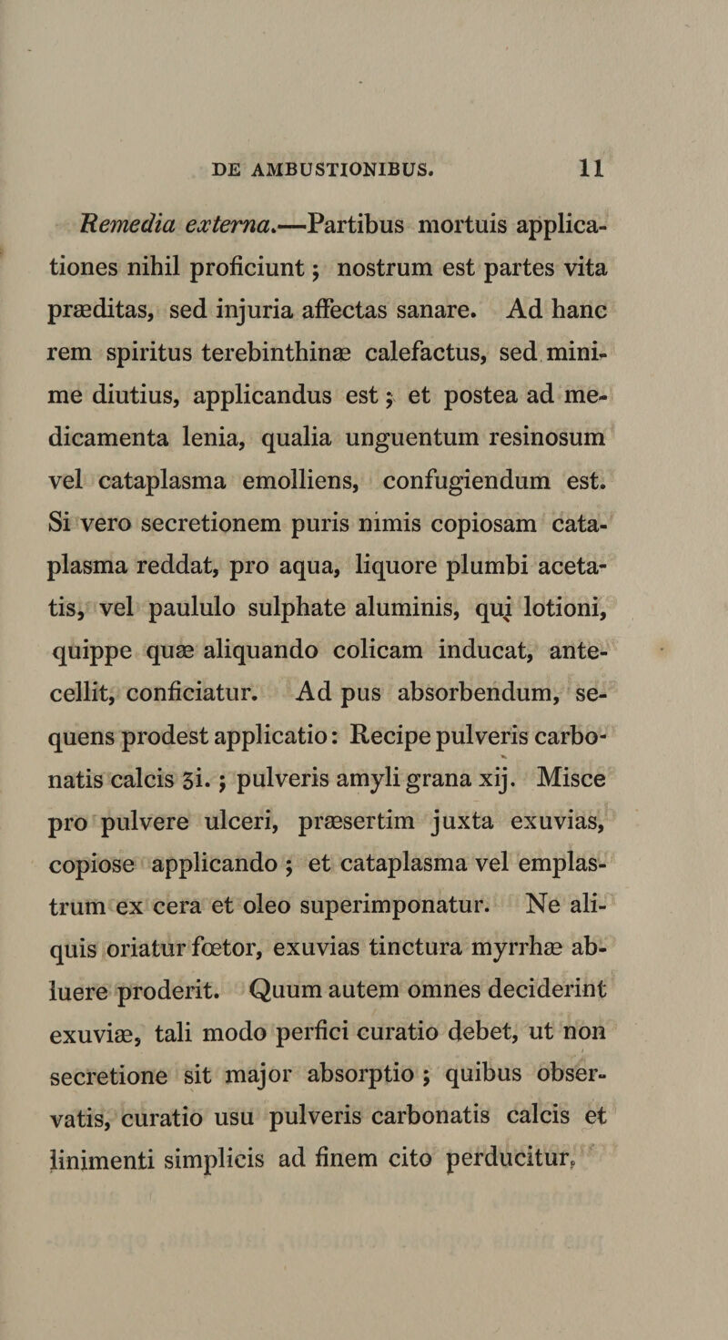 Remedia externa.—Partibus mortuis applica¬ tiones nihil proficiunt; nostrum est partes vita praeditas, sed injuria affectas sanare. Ad hanc rem spiritus terebinthinae calefactus, sed mini¬ me diutius, applicandus est; et postea ad me¬ dicamenta lenia, qualia unguentum resinosum vel cataplasma emolliens, confugiendum est. Si vero secretionem puris nimis copiosam cata¬ plasma reddat, pro aqua, liquore plumbi aceta- tis, vel paululo sulphate aluminis, qui lotioni, quippe quae aliquando colicam inducat, ante¬ cellit, conficiatur. Ad pus absorbendum, se¬ quens prodest applicatio: Recipe pulveris carbo- natis calcis 3i.; pulveris amyli grana xij. Misce pro pulvere ulceri, praesertim juxta exuvias, copiose applicando ; et cataplasma vel emplas¬ trum ex cera et oleo superimponatur. Ne ali¬ quis oriatur foetor, exuvias tinctura myrrhae ab¬ luere proderit. Quum autem omnes deciderint exuviae, tali modo perfici curatio debet, ut non secretione sit major absorptio ; quibus obser¬ vatis, curatio usu pulveris carbonatis calcis et linimenti simplicis ad finem cito perducitur.