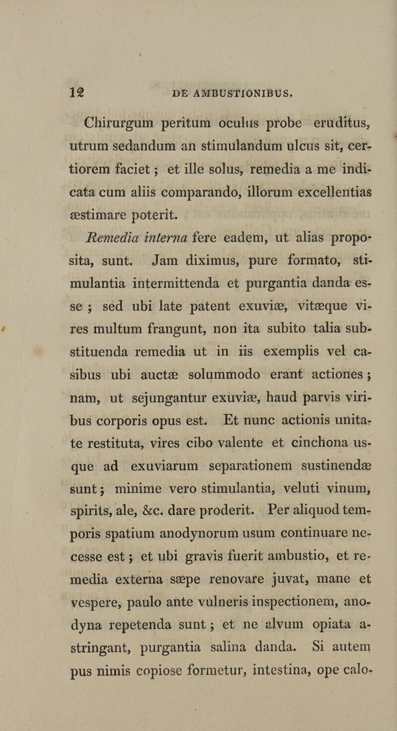 Chirurgum peritum oculus probe eruditus, utrum sedandum an stimulandum ulcus sit, cer¬ tiorem faciet; et ille solus, remedia a me indi¬ cata cum aliis comparando, illorum excellentias aestimare poterit. Remedia interna fere eadem, ut alias propo¬ sita, sunt. Jam diximus, pure formato, sti¬ mulantia intermittenda et purgantia danda es¬ se ; sed ubi late patent exuviae, vitaeque vi¬ res multum frangunt, non ita subito talia sub¬ stituenda remedia ut in iis exemplis vel ca¬ sibus ubi auctae solummodo erant actiones; nam, ut sejungantur exuviae, haud parvis viri¬ bus corporis opus est. Et nunc actionis unita¬ te restituta, vires cibo valente et cinchona us¬ que ad exuviarum separationem sustinendae sunt; minime vero stimulantia, veluti vinum, spirits, ale, &amp;c. dare proderit. Per aliquod tem¬ poris spatium anodynorum usum continuare ne- cesse est; et ubi gravis fuerit ambustio, et re¬ media externa saepe renovare juvat, mane et vespere, paulo ante vulneris inspectionem, ano- dyna repetenda sunt; et ne alvum opiata a- stringant, purgantia salina danda. Si autem pus nimis copiose formetur, intestina, ope calo-