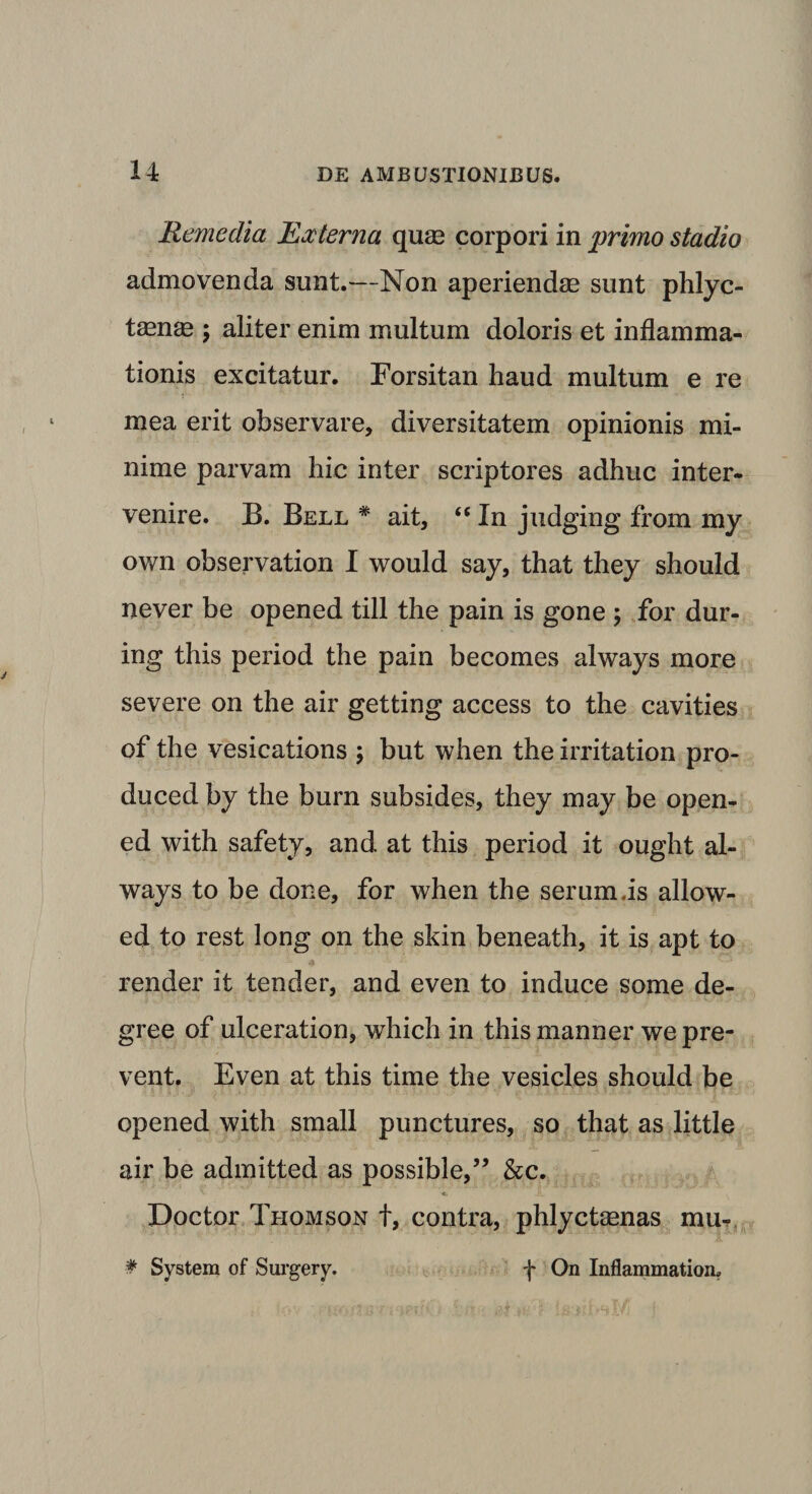 Remedia Externa qua? corpori in primo stadio admovenda sunt.—Non aperiendas sunt phlyc- taenas ; aliter enim multum doloris et inflamma¬ tionis excitatur. Forsitan haud multum e re mea erit observare, diversitatem opinionis mi¬ nime parvam hic inter scriptores adhuc inter¬ venire. B. Bell # ait, “ In judging from my own observation I would say, that they should never be opened till the pain is gone ; for dur- ing tliis period the pain becomes always more severe on the air getting access to the cavities of the vesications ; but when the irritation pro- duced by the bura subsides, they may be open¬ ed with safety, and at this period it ought al¬ ways to be done, for when the serum is allow- ed to rest long on the skin beneath, it is apt to render it tender, and even to induce some de- gree of ulceration, which in this manner we pre- vent. Even at this time the vesicles should be opened with small punctures, so that as little air be admitted as possible,” &amp;c. *. Doctor Thomson t, contra, phlyctasnas mu- * System of Surgery. f On Inflammatiom
