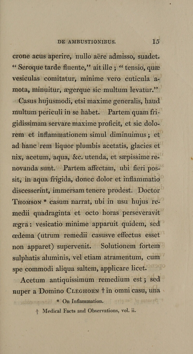 erone acus aperire, nullo aere admisso, suadet. “ Seroque tarde fluente,” ait ille ; “ tensio, quae vesiculas comitatur, minime vero cuticula a- mota, minuitur, aegerque sic multum levatur.” Casus hujusmodi, etsi maxime generalis, haud multum periculi in se habet. Partem quam fri¬ gidissimam servare maxime proficit, et sic dolo¬ rem et inflammationem simul diminuimus; et ad hanc rem liquor plumbis acetatis, glacies et nix, acetum, aqua, &amp;c. utenda, et saepissime re¬ novanda sunt. Partem affectam, ubi fieri pos¬ sit, in aqua frigida, donec dolor et inflammatio discesserint, immersam tenere prodest. Doctor Thomson * casum narrat, ubi in usu hujus re¬ medii quadraginta et octo horas perseveravit aegra: vesicatio minime apparuit quidem, sed oedema (utrum remedii casusve effectus esset non apparet) supervenit. Solutionem fortem sulphatis aluminis, vel etiam atramentum, cum spe commodi aliqua saltem, applicare licet. Acetum antiquissimum remedium est; sed nuper a Domino Cleghorn t in omni casu, una * On Inflammation. t Medical Facts and Observations, vol. ii.