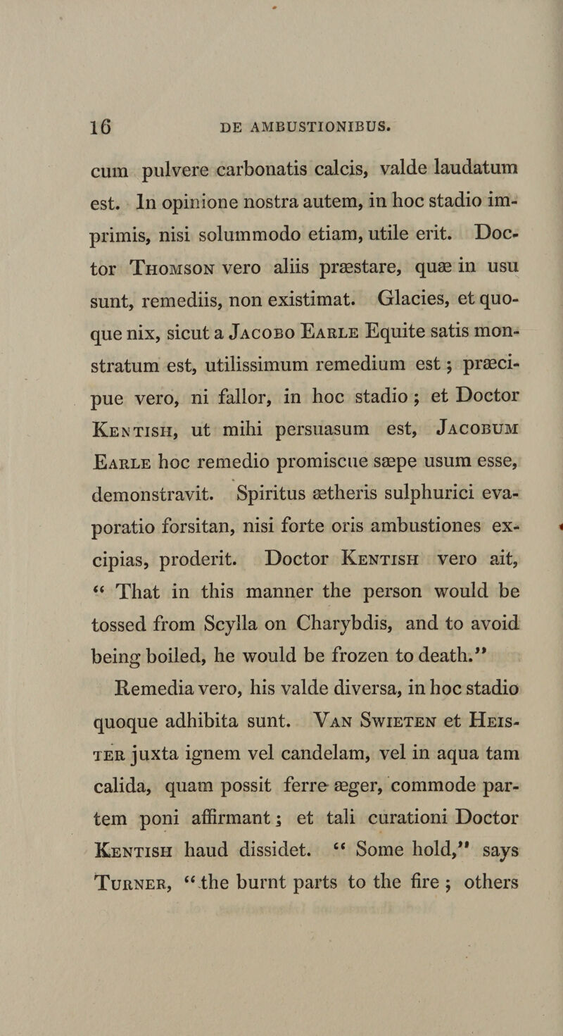 cum pulvere carbonatis calcis, valde laudatum est. In opinione nostra autem, in hoc stadio im¬ primis, nisi solummodo etiam, utile erit. Doc- tor Thomson vero aliis praestare, quae in usu sunt, remediis, non existimat. Glacies, et quo¬ que nix, sicut a Jacobo Earle Equite satis mon¬ stratum est, utilissimum remedium est; praeci¬ pue vero, ni fallor, in hoc stadio ; et Doctor Kentish, ut mihi persuasum est, Jacobum Earle hoc remedio promiscue saepe usum esse, demonstravit. Spiritus aetheris sulphurici eva¬ poratio forsitan, nisi forte oris ambustiones ex¬ cipias, proderit. Doctor Kentish vero ait, “ That in this manner the person would be tossed from Scylla on Charybdis, and to avoid beingboiled, he would be frozen to death.” Remedia vero, his valde diversa, in hoc stadio quoque adhibita sunt. Van Swieten et Heis- ter juxta ignem vel candelam, vel in aqua tam calida, quam possit ferre aeger, commode par¬ tem poni affirmant; et tali curationi Doctor Kentish haud dissidet. “ Some hold,” says Turner, “lhe burnt parts to the fire ; others