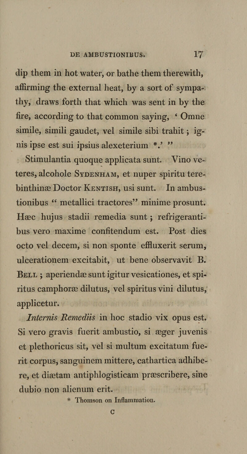 dip them in hot water, or bathe them therewith, affirming the external heat, by a sort of sympa- thy, draws forth that which was sent in by the fire, according to that common saying, * Omne simile, simili gaudet, vel simile sibi trahit; ig¬ nis ipse est sui ipsius alexeterium V 99 Stimulantia quoque applicata sunt. Vino ve¬ teres, alcohole Sydenham, et nuper spiritu tere¬ binthinae Doctor Kentish, usi sunt. In ambus¬ tionibus “ metallici tractores” minime prosunt. Haec hujus stadii remedia sunt; refrigeranti¬ bus vero maxime confitendum est. Post dies octo vel decem, si non sponte effluxerit serum, ulcerationem excitabit, ut bene observavit B. Bell ; aperiendae sunt igitur vesicationes, et spi¬ ritus camphorae dilutus, vel spiritus vini dilutus, applicetur. Internis Remediis in hoc stadio vix opus est. Si vero gravis fuerit ambustio, si aeger juvenis et plethoricus sit, vel si multum excitatum fue¬ rit corpus, sanguinem mittere, cathartica adhibe¬ re, et diaetam antiphlogisticam praescribere, sine dubio non alienum erit. * Thomson on Inflammation. C