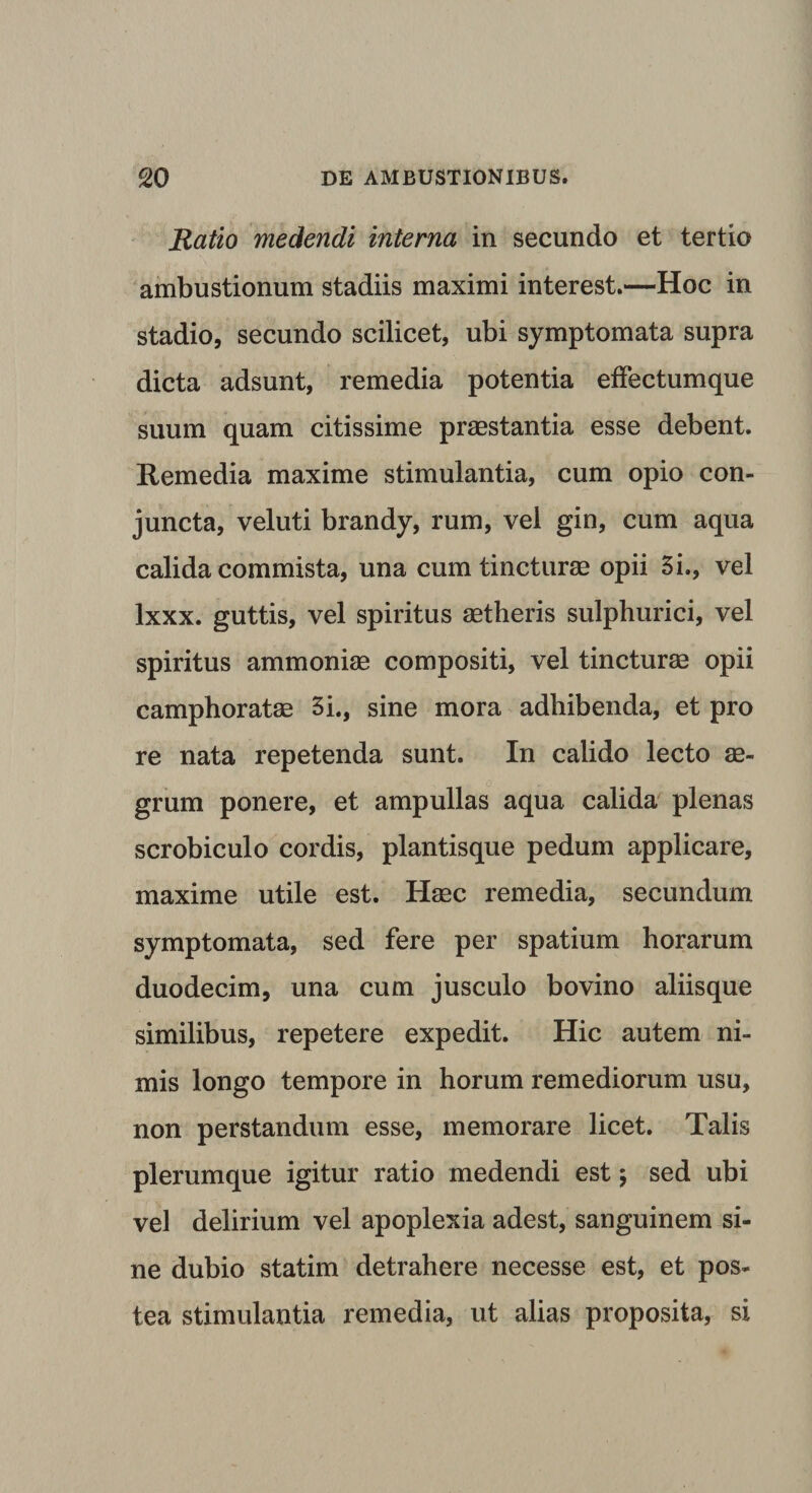 Ratio medendi interna in secundo et tertio ambustionum stadiis maximi interest.—Hoc in stadio, secundo scilicet, ubi symptomata supra dicta adsunt, remedia potentia effectumque suum quam citissime praestantia esse debent. Remedia maxime stimulantia, cum opio con¬ juncta, veluti brandy, rum, vel gin, cum aqua calida commista, una cum tincturae opii 5i., vel lxxx. guttis, vel spiritus aetheris sulphurici, vel spiritus ammoniae compositi, vel tincturae opii camphoratae 3i., sine mora adhibenda, et pro re nata repetenda sunt. In calido lecto ae¬ grum ponere, et ampullas aqua calida plenas scrobiculo cordis, plantisque pedum applicare, maxime utile est. Haec remedia, secundum symptomata, sed fere per spatium horarum duodecim, una cum jusculo bovino aliisque similibus, repetere expedit. Hic autem ni¬ mis longo tempore in horum remediorum usu, non perstandum esse, memorare licet. Talis plerumque igitur ratio medendi est \ sed ubi vel delirium vel apoplexia adest, sanguinem si¬ ne dubio statim detrahere necesse est, et pos¬ tea stimulantia remedia, ut alias proposita, si