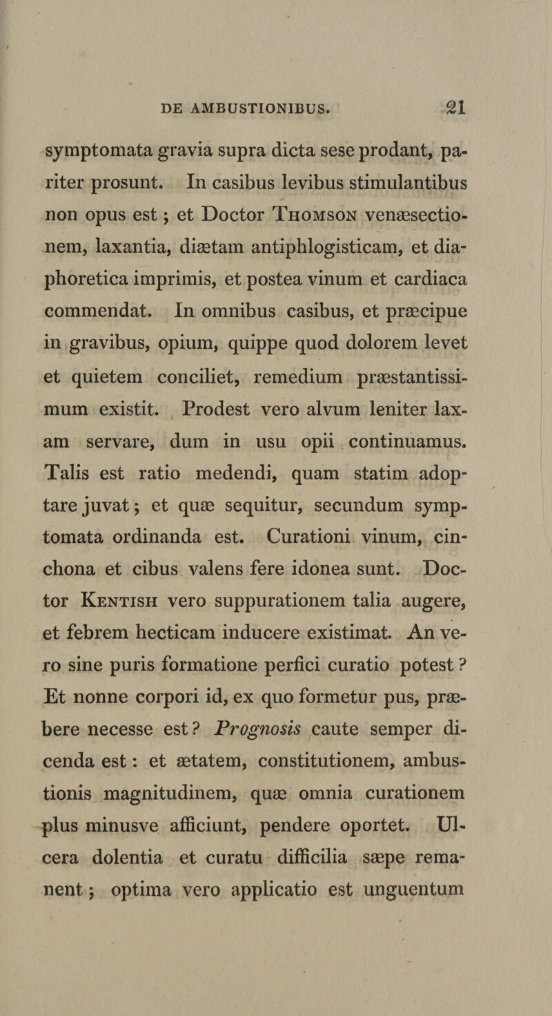 symptomata gravia supra dicta sese prodant, pa¬ riter prosunt. In casibus levibus stimulantibus non opus est; et Doctor Thomson venaesectio- nem, laxantia, diaetam antiphlogisticam, et dia¬ phoretica imprimis, et postea vinum et cardiaca commendat. In omnibus casibus, et praecipue in gravibus, opium, quippe quod dolorem levet et quietem conciliet, remedium praestantissi- mum existit. Prodest vero alvum leniter lax¬ am servare, dum in usu opii continuamus. Talis est ratio medendi, quam statim adop¬ tare juvat; et quae sequitur, secundum symp¬ tomata ordinanda est. Curationi vinum, cin- chona et cibus valens fere idonea sunt. Doc¬ tor Kentish vero suppurationem talia augere, et febrem hecticam inducere existimat. An ve¬ ro sine puris formatione perfici curatio potest ? Et nonne corpori id, ex quo formetur pus, prae¬ bere necesse est? Prognosis caute semper di¬ cenda est: et aetatem, constitutionem, ambus¬ tionis magnitudinem, quae omnia curationem plus minusve afficiunt, pendere oportet. Ul¬ cera dolentia et curatu difficilia saepe rema¬ nent ) optima vero applicatio est unguentum