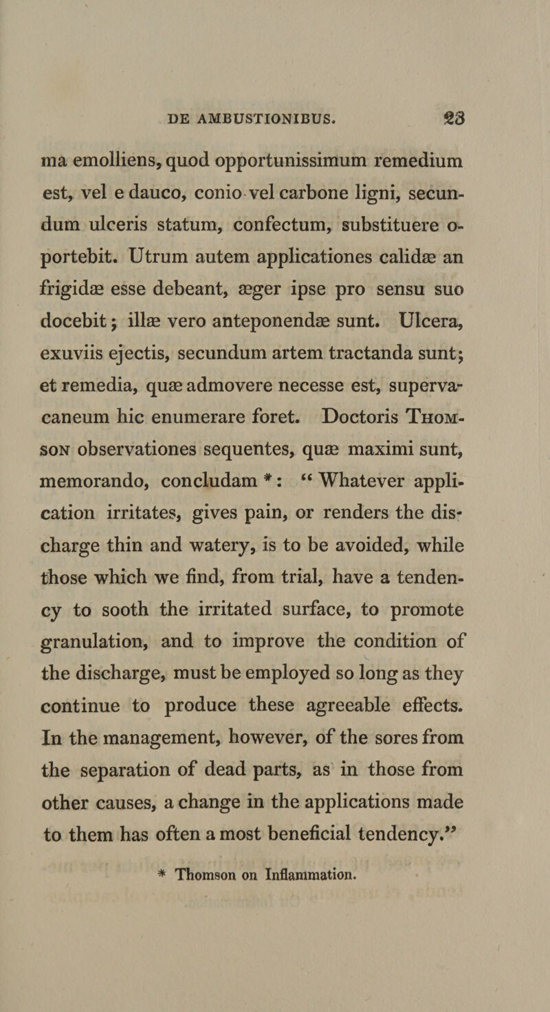 ma emolliens, quod opportunissimum remedium est, vel e dauco, conio vel carbone ligni, secun¬ dum ulceris statum, confectum, substituere o- portebit. Utrum autem applicationes calidae an frigidae esse debeant, aeger ipse pro sensu suo docebit; illae vero anteponendae sunt. Ulcera, exuviis ejectis, secundum artem tractanda sunt; et remedia, quae admovere necesse est, superva¬ caneum hic enumerare foret. Doctoris Thom¬ son observationes sequentes, quae maximi sunt, memorando, concludam *: “ Whatever appli- cation irritates, gives pain, or renders the dis- charge thin and watery, is to be avoided, while those which we find, from trial, have a tenden- cy to sooth the irritated surface, to promote granulation, and to improve the condition of the discharge, must be employed so long as they continue to produce these agreeable effects. In the management, however, of the sores from the separation of dead parts, as in those from other causes, a change in the applications made to them has often a most beneficial tendency.” * Thomson on Inflammation.