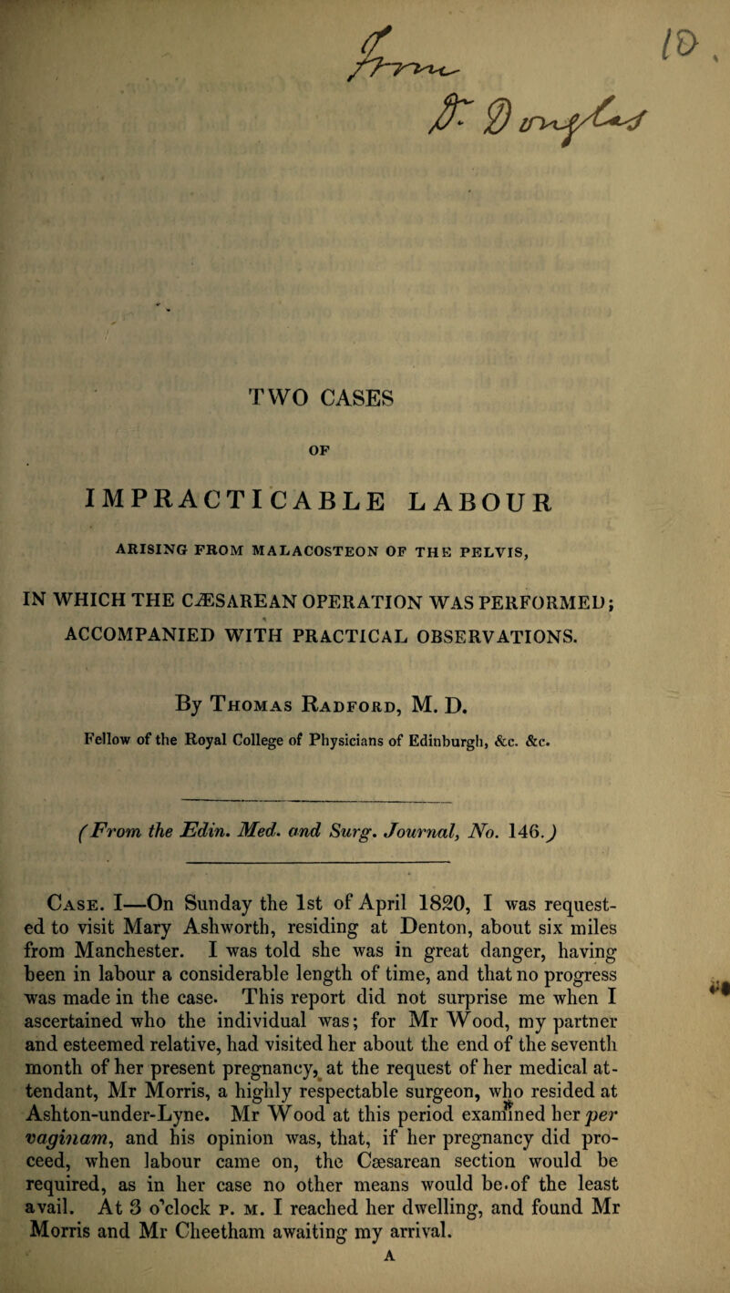 TWO CASES OP IMPRACTICABLE LABOUR ARISING FROM MALACOSTEON OF THE PELVIS, IN WHICH THE CiESAREAN OPERATION WAS PERFORMED; * ACCOMPANIED WITH PRACTICAL OBSERVATIONS. By Thomas Radford, M. D. Fellow of the Royal College of Physicians of Edinburgh, &c. &c. (From the Edin. Med. and Surg. Journal, No. 146. J Case. I—On Sunday the 1st of April 1820, I was request¬ ed to visit Mary Ashworth, residing at Denton, about six miles from Manchester. I was told she was in great danger, having been in labour a considerable length of time, and that no progress was made in the case. This report did not surprise me when I ascertained who the individual was; for Mr Wood, my partner and esteemed relative, had visited her about the end of the seventh month of her present pregnancy, at the request of her medical at¬ tendant, Mr Morris, a highly respectable surgeon, who resided at Ashton-under-Lyne. Mr Wood at this period examined her per vaginam, and his opinion was, that, if her pregnancy did pro¬ ceed, when labour came on, the Caesarean section would be required, as in her case no other means would be.of the least avail. At 8 o’clock p. m. I reached her dwelling, and found Mr Morris and Mr Cheetham awaiting my arrival. a