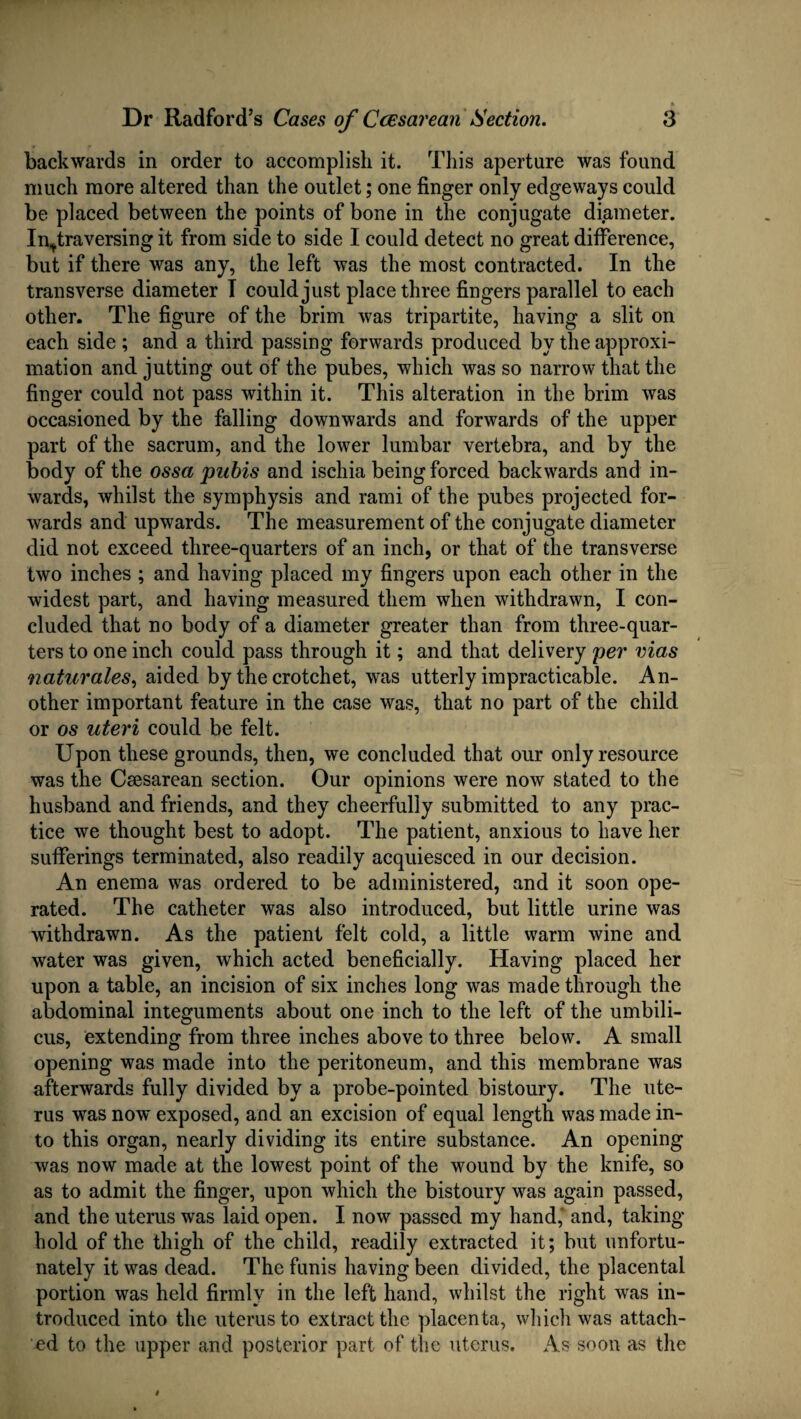 backwards in order to accomplish it. This aperture was found much more altered than the outlet; one finger only edgeways could be placed between the points of bone in the conjugate diameter. In^traversing it from side to side I could detect no great difference, but if there was any, the left was the most contracted. In the transverse diameter I could just place three fingers parallel to each other. The figure of the brim was tripartite, having a slit on each side ; and a third passing forwards produced by the approxi¬ mation and jutting out of the pubes, which was so narrow that the finger could not pass within it. This alteration in the brim was occasioned by the falling downwards and forwards of the upper part of the sacrum, and the lower lumbar vertebra, and by the body of the ossa pubis and ischia being forced backwards and in¬ wards, whilst the symphysis and rami of the pubes projected for¬ wards and upwards. The measurement of the conjugate diameter did not exceed three-quarters of an inch, or that of the transverse two inches ; and having placed my fingers upon each other in the widest part, and having measured them when withdrawn, I con¬ cluded that no body of a diameter greater than from three-quar¬ ters to one inch could pass through it; and that delivery per vias naturales, aided by the crotchet, was utterly impracticable. An¬ other important feature in the case was, that no part of the child or os uteri could be felt. Upon these grounds, then, we concluded that our only resource was the Caesarean section. Our opinions were now stated to the husband and friends, and they cheerfully submitted to any prac¬ tice we thought best to adopt. The patient, anxious to have her sufferings terminated, also readily acquiesced in our decision. An enema was ordered to be administered, and it soon ope¬ rated. The catheter was also introduced, but little urine was withdrawn. As the patient felt cold, a little warm wine and water was given, which acted beneficially. Having placed her upon a table, an incision of six inches long was made through the abdominal integuments about one inch to the left of the umbili¬ cus, extending from three inches above to three below. A small opening was made into the peritoneum, and this membrane was afterwards fully divided by a probe-pointed bistoury. The ute¬ rus was now exposed, and an excision of equal length was made in¬ to this organ, nearly dividing its entire substance. An opening was now made at the lowest point of the wound by the knife, so as to admit the finger, upon which the bistoury was again passed, and the uterus was laid open. I now passed my hand,' and, taking- hold of the thigh of the child, readily extracted it; but unfortu¬ nately it was dead. The funis having been divided, the placental portion was held firmly in the left hand, whilst the right was in¬ troduced into the uterus to extract the placenta, which was attach¬ ed to the upper and posterior part of the uterus. As soon as the