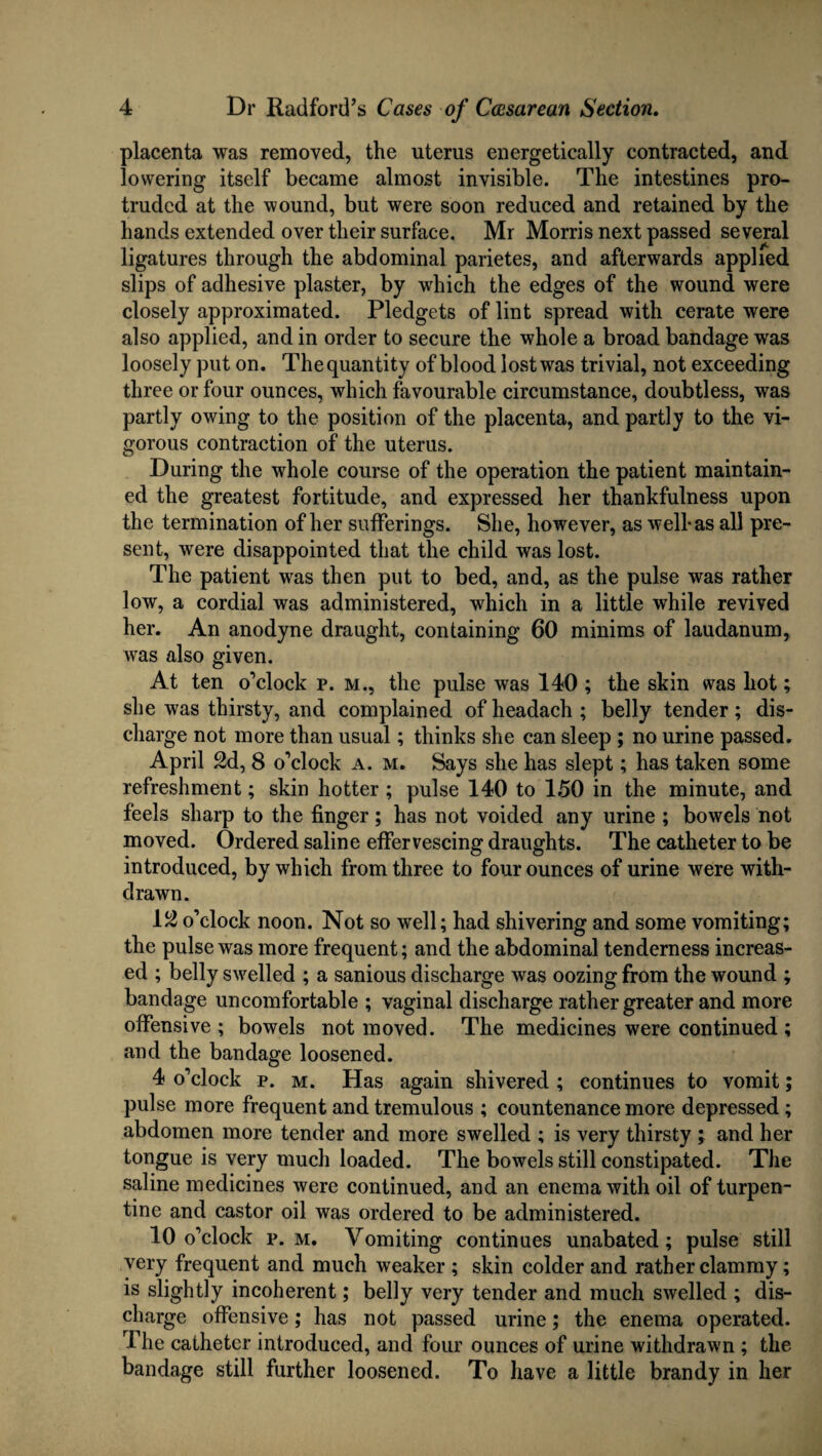 placenta was removed, the uterus energetically contracted, and lowering itself became almost invisible. The intestines pro¬ truded at the wound, but were soon reduced and retained by the hands extended over their surface. Mr Morris next passed several ligatures through the abdominal parietes, and afterwards applied slips of adhesive plaster, by which the edges of the wound were closely approximated. Pledgets of lint spread with cerate were also applied, and in order to secure the whole a broad bandage was loosely put on. The quantity of blood lost was trivial, not exceeding three or four ounces, which favourable circumstance, doubtless, was partly owing to the position of the placenta, and partly to the vi¬ gorous contraction of the uterus. During the whole course of the operation the patient maintain¬ ed the greatest fortitude, and expressed her thankfulness upon the termination of her sufferings. She, however, as well-as all pre¬ sent, were disappointed that the child was lost. The patient was then put to bed, and, as the pulse was rather low, a cordial was administered, which in a little while revived her. An anodyne draught, containing 60 minims of laudanum, was also given. At ten o’clock p. m., the pulse was 140 ; the skin was hot; she was thirsty, and complained of headach ; belly tender; dis¬ charge not more than usual; thinks she can sleep ; no urine passed. April 2d, 8 o’clock a. m. Says she has slept; has taken some refreshment; skin hotter ; pulse 140 to 150 in the minute, and feels sharp to the finger; has not voided any urine ; bowels not moved. Ordered saline effervescing draughts. The catheter to be introduced, by which from three to four ounces of urine were with¬ drawn. 12 o’clock noon. Not so well; had shivering and some vomiting; the pulse was more frequent; and the abdominal tenderness increas¬ ed ; belly swelled ; a sanious discharge was oozing from the wound ; bandage uncomfortable ; vaginal discharge rather greater and more offensive ; bowels not moved. The medicines were continued ; and the bandage loosened. 4 o’clock p. m. Has again shivered ; continues to vomit; pulse more frequent and tremulous ; countenance more depressed; abdomen more tender and more swelled ; is very thirsty ; and her tongue is very much loaded. The bowels still constipated. The saline medicines were continued, and an enema with oil of turpen¬ tine and castor oil was ordered to be administered. 10 o’clock p. m. Vomiting continues unabated; pulse still very frequent and much weaker ; skin colder and rather clammy; is slightly incoherent; belly very tender and much swelled ; dis¬ charge offensive; has not passed urine; the enema operated. The catheter introduced, and four ounces of urine withdrawn ; the bandage still further loosened. To have a little brandy in her