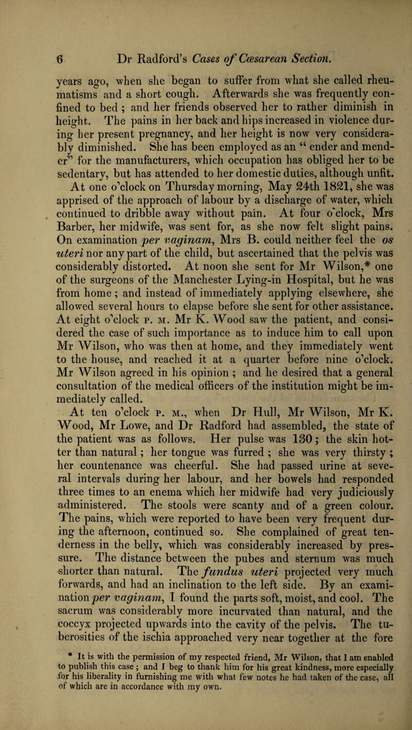 years ago, when she began to suffer from what she called rheu¬ matisms and a short cough. Afterwards she was frequently con¬ fined to bed ; and her friends observed her to rather diminish in height. The pains in her back and hips increased in violence dur¬ ing her present pregnancy, and her height is now very considera¬ bly diminished. She has been employed as an “ ender and mend¬ er'” for the manufacturers, which occupation has obliged her to be sedentary, but has attended to her domestic duties, although unfit. At one o’clock on Thursday morning, May 24th 1821, she was apprised of the approach of labour by a discharge of water, which continued to dribble away without pain. At four o'clock, Mrs Barber, her midwife, was sent for, as she now felt slight pains. On examination per vaginam, Mrs B. could neither feel the os uteri nor any part of the child, but ascertained that the pelvis was considerably distorted. At noon she sent for Mr Wilson,* one of the surgeons of the Manchester Lying-in Hospital, but he was from home ; and instead of immediately applying elsewhere, she allowed several hours to elapse before she sent for other assistance. At eight o’clock p. m. Mr K. Wood saw the patient, and consi¬ dered the case of such importance as to induce him to call upon Mr Wilson, who was then at home, and they immediately went to the house, and reached it at a quarter before nine o’clock. Mr Wilson agreed in his opinion ; and he desired that a general consultation of the medical officers of the institution might be im¬ mediately called. At ten o’clock p. m., when Dr Hull, Mr Wilson, Mr K. Wood, Mr Lowe, and Dr Radford had assembled, the state of the patient was as follows. Her pulse was 180; the skin hot¬ ter than natural; her tongue was furred ; she was very thirsty ; her countenance was cheerful. She had passed urine at seve¬ ral intervals during her labour, and her bowels had responded three times to an enema which her midwife had very judiciously administered. The stools were scanty and of a green colour. The pains, which were reported to have been very frequent dur¬ ing the afternoon, continued so. She complained of great ten¬ derness in the belly, which was considerably increased by pres¬ sure. The distance between the pubes and sternum was much shorter than natural. The fundus uteri projected very much forwards, and had an inclination to the left side. Bv an exami- nation per vaginam, I found the parts soft, moist, and cool. The sacrum was considerably more incurvated than natural, and the coccyx projected upwards into the cavity of the pelvis. The tu¬ berosities of the ischia approached very near together at the fore * It is with the permission of my respected friend, Mr Wilson, that 1 am enabled to publish this case ; and f beg to thank him for his great kindness, more especially for his liberality in furnishing me with what few notes he had taken of the case, all of which are in accordance with my own.