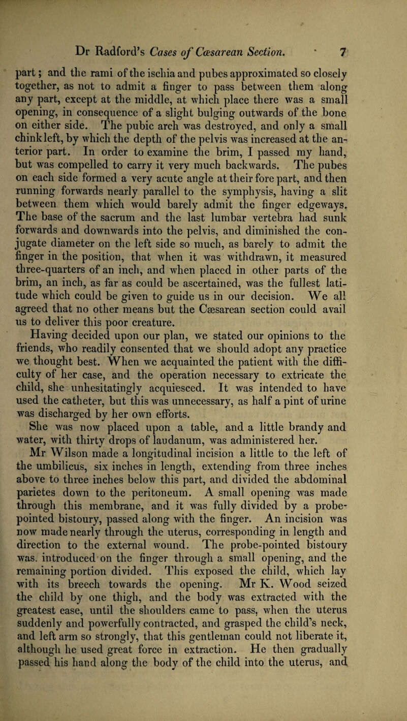 part; and the rami of the ischia and pubes approximated so closely together, as not to admit a finger to pass between them along any part, except at the middle, at which place there was a small opening, in consequence of a slight bulging outwards of the bone on either side. The pubic arch was destroyed, and only a small chink left, by which the depth of the pelvis was increased at the an¬ terior part. In order to examine the brim, I passed my hand, but was compelled to carry it very much backwards. The pubes on each side formed a very acute angle at their fore part, and then running forwards nearly parallel to the symphysis, having a slit between them which would barely admit the finger edgeways. The base of the sacrum and the last lumbar vertebra had sunk forwards and downwards into the pelvis, and diminished the con¬ jugate diameter on the left side so much, as barely to admit the finger in the position, that when it was withdrawn, it measured three-quarters of an inch, and when placed in other parts of the brim, an inch, as far as could be ascertained, was the fullest lati¬ tude which could be given to guide us in our decision. We all agreed that no other means but the Caesarean section could avail us to deliver this poor creature. Having decided upon our plan, we stated our opinions to the friends, who readily consented that we should adopt any practice we thought best. When we acquainted the patient with the diffi¬ culty of her case, and the operation necessary to extricate the child, she unhesitatingly acquiesced. It was intended to have used the catheter, but this was unnecessary, as half a pint of urine was discharged by her own efforts. She was now placed upon a table, and a little brandy and water, with thirty drops of laudanum, was administered her. Mr Wilson made a longitudinal incision a little to the left of the umbilicus, six inches in length, extending from three inches above to three inches below this part, and divided the abdominal parietes down to the peritoneum. A small opening was made through this membrane, and it was fully divided by a probe- pointed bistoury, passed along with the finger. An incision was now made nearly through the uterus, corresponding in length and direction to the external wound. The probe-pointed bistoury was. introduced on the finger through a small opening, and the remaining portion divided. This exposed the child, which lay with its breech towards the opening. Mr K. Wood seized the child by one thigh, and the body was extracted with the greatest ease, until the shoulders came to pass, when the uterus suddenly and powerfully contracted, and grasped the child’s neck, and left arm so strongly, that this gentleman could not liberate it, although he used great force in extraction. He then gradually passed his hand along the body of the child into the uterus, and