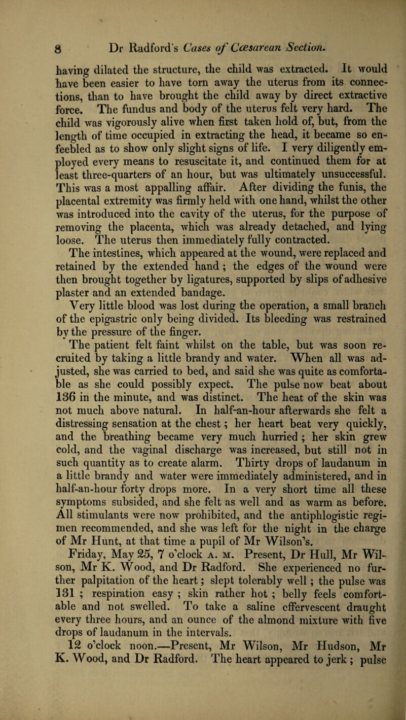 having dilated the structure, the child was extracted. It would have been easier to have torn away the uterus from its connec¬ tions, than to have brought the child away by direct extractive force. The fundus and body of the uterus felt very hard. The child was vigorously alive when first taken hold of, but, from the length of time occupied in extracting the head, it became so en¬ feebled as to show only slight signs of life. I very diligently em¬ ployed every means to resuscitate it, and continued them for at least three-quarters of an hour, but was ultimately unsuccessful. This was a most appalling affair. After dividing the funis, the placental extremity was firmly held with one hand, whilst the other was introduced into the cavity of the uterus, for the purpose of removing the placenta, which was already detached, and lying loose. The uterus then immediately fully contracted. The intestines, which appeared at the wound, were replaced and retained by the extended hand; the edges of the wound were then brought together by ligatures, supported by slips of adhesive plaster and an extended bandage. Very little blood was lost during the operation, a small branch of the epigastric only being divided. Its bleeding was restrained by the pressure of the finger. The patient felt faint whilst on the table, but was soon re¬ cruited by taking a little brandy and water. When all was ad¬ justed, she was carried to bed, and said she was quite as comforta¬ ble as she could possibly expect. The pulse now beat about 186 in the minute, and was distinct. The heat of the skin was not much above natural. In half-an-hour afterwards she felt a distressing sensation at the chest; her heart beat very quickly, and the breathing became very much hurried ; her skin grew cold, and the vaginal discharge was increased, but still not in such quantity as to create alarm. Thirty drops of laudanum in a little brandy and water were immediately administered, and in half-an-hour forty drops more. In a very short time all these symptoms subsided, and she felt as well and as warm as before. All stimulants were now prohibited, and the antiphlogistic regi¬ men recommended, and she was left for the night in the charge of Mr Hunt, at that time a pupil of Mr Wilson’s. Friday, May 25, 7 o’clock a. m. Present, Dr Hull, Mr Wil¬ son, Mr K. Wood, and Dr Radford. She experienced no fur¬ ther palpitation of the heart; slept tolerably well; the pulse was 181 ; respiration easy ; skin rather hot ; belly feels comfort¬ able and not swelled. To take a saline effervescent draught every three hours, and an ounce of the almond mixture with five drops of laudanum in the intervals. 12 o’clock noon.—Present, Mr Wilson, Mr Hudson, Mr K. Wood, and Dr Radford. The heart appeared to jerk ; pulse