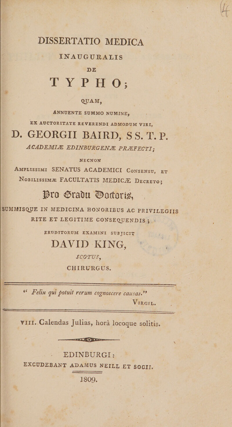 INAUGURALIS DE TYPHO; D. QUAM, Annuente summo numine, ES AUCTORITATE REVERENDI ADMODUM VIRI, GEORGII BAXRD, S S. T. P. ACADEMIJE EDINB URG ENJE PRJEFECTI; NECNON Amplissimi SENATUS ACADEMICI Consensu, et Nobilissimae FACULTATIS MEDICiE Decreto; Pro ®raDu Coctori#, , i SUMMISQUE IN MEDICINA HONORIBUS AC PRIVILEGIIS RITE ET LEGITIME CONSEQUENDIS ; ERUDITORUM examini subjicit DAVID KING, S COTUS, ' CHIRURGUS. 'n -- ■ .. , . ■ -- “ Felix qui potuit rerum cognoscere causas VlRGIL. Vili. Calendas Julias, hora locoque solitis. * EDINBURGI: excudebant adamus neill et socii. 1809.