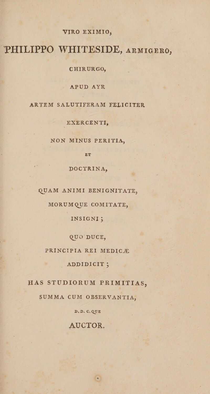 VIRO EXIMIO, PHILIPPO WHITESIDE, armigero CHIRURGO, APUD AYR ARTEM SALUTIFERAM FELICITER EXERCENTI, NON MINUS PERITIA, ET DOCTRINA, T 'W QUAM ANIMI BENIGNITATE, MORUMQUE COMITATE, INSIGNI ; QUO DUCE, PRINCIPIA REI MEDICiE ADDIDICIT ; HAS STUDIORUM PRIMITIAS, SUMMA CUM OBSERVANTIA, D, D. C, QUE AUCTOR,