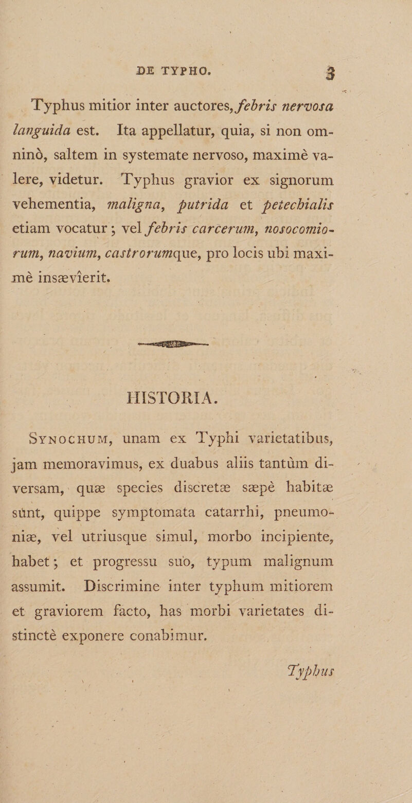 Typhus mitior inter auctores, febris nervosa languida est. Ita appellatur, quia, si non om¬ nino, saltem in systemate nervoso, maxime va¬ lere, videtur. Typhus gravior ex signorum vehementia, maligna, putrida et peiechialis etiam vocatur; vel febris carcerum, nosocomio¬ rum, navium, castrorumqxxz, pro locis ubi maxi¬ me insaevierit. HISTORIA. Synochum, unam ex Typhi varietatibus, jam memoravimus, ex duabus aliis tantum di¬ versam, quae species discretae saepe habitae siint, quippe symptomata catarrhi, pneumo¬ nice, vel utriusque simul, morbo incipiente, habet; et progressu suo, typum malignum assumit. Discrimine inter typhum mitiorem et graviorem facto, has morbi varietates di¬ stincte exponere conabimur.