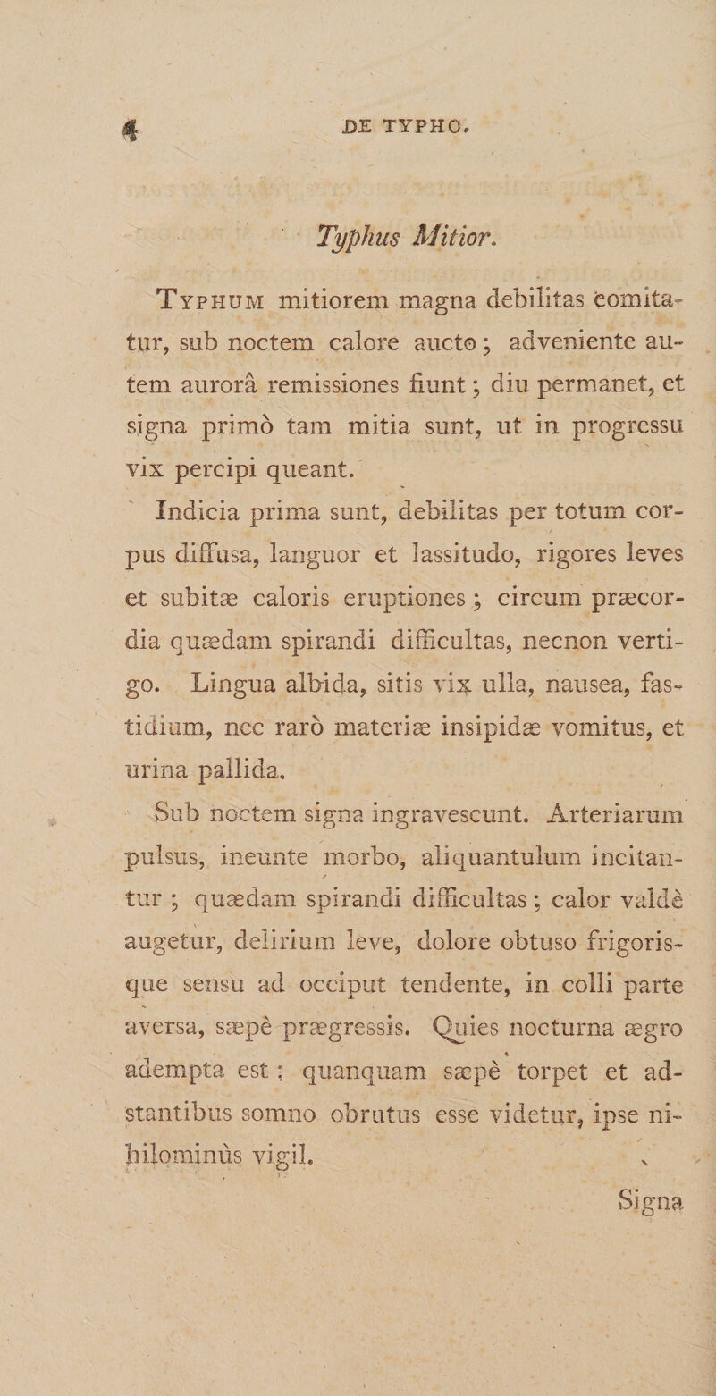 Typhus Mitior. Typhum mitiorem magna debilitas comita¬ tur, sub noctem calore aucto ; adveniente au¬ tem aurora remissiones fiunt; diu permanet, et signa primo tam mitia sunt, ut in progressu vix percipi queant. Indicia prima sunt, debilitas per totum cor¬ pus diffusa, languor et lassitudo, rigores leves et subitae caloris eruptiones ; circum praecor¬ dia quaedam spirandi difficultas, necnon verti¬ go. Lingua albida, sitis vix ulla, nausea, fas¬ tidium, nec raro materis insipidae vomitus, et urina pallida. Sub noctem signa ingravescunt. Arteriarum pulsus, ineunte morbo, aliquantulum incitan- / tur ; quaedam spirandi difficultas; calor valde augetur, delirium leve, dolore obtuso frigoris¬ que sensu ad occiput tendente, in colli parte aversa, saepe praegressis. Quies nocturna aegro adempta est * quanquam saepe torpet et ad- stantibus somno obrutus esse videtur, ipse ni¬ hilominus vigil. Signa