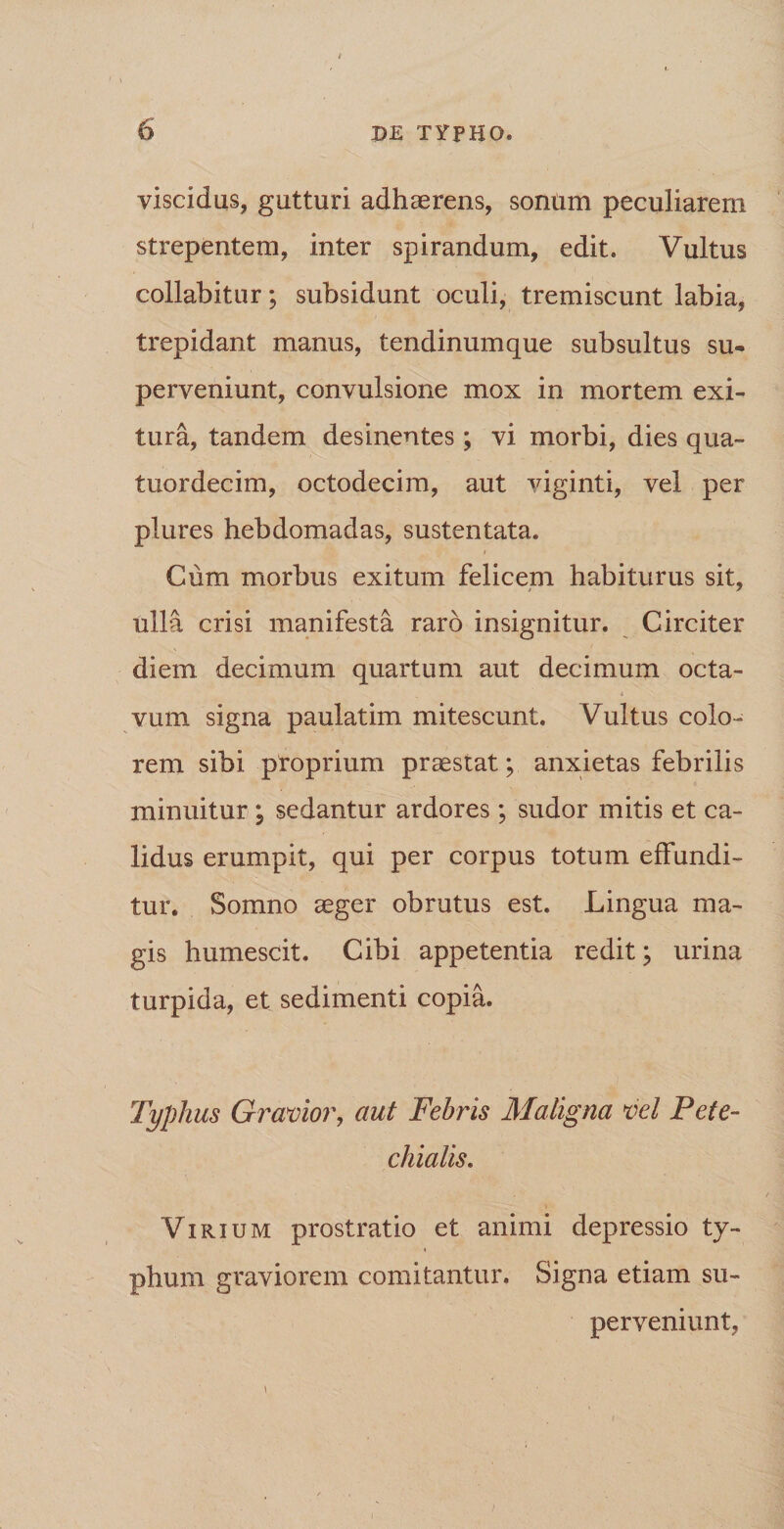 viscidus, gutturi adhaerens, sonum peculiarem strepentem, inter spirandum, edit. Vultus collabitur; subsidunt oculi, tremiscunt labia, trepidant manus, tendinumque subsultus su¬ perveniunt, convulsione mox in mortem exi¬ tura, tandem desinentes; vi morbi, dies qua- tuordecim, octodecim, aut viginti, vel per plures hebdomadas, sustentata. Cum morbus exitum felicem habiturus sit, ulla crisi manifesta raro insignitur. Circiter diem decimum quartum aut decimum octa¬ vum signa paulatim mitescunt. Vultus colo¬ rem sibi proprium praestat; anxietas febrilis minuitur ; sedantur ardores ; sudor mitis et ca¬ lidus erumpit, qui per corpus totum effundi¬ tur. Somno aeger obrutus est. Lingua ma¬ gis humescit. Cibi appetentia redit; urina turpida, et sedimenti copia. Typhus Gravior, aut Febris Maligna vel Pete- chialis. Virium prostratio et animi depressio ty¬ phum graviorem comitantur. Signa etiam su¬ perveniunt,