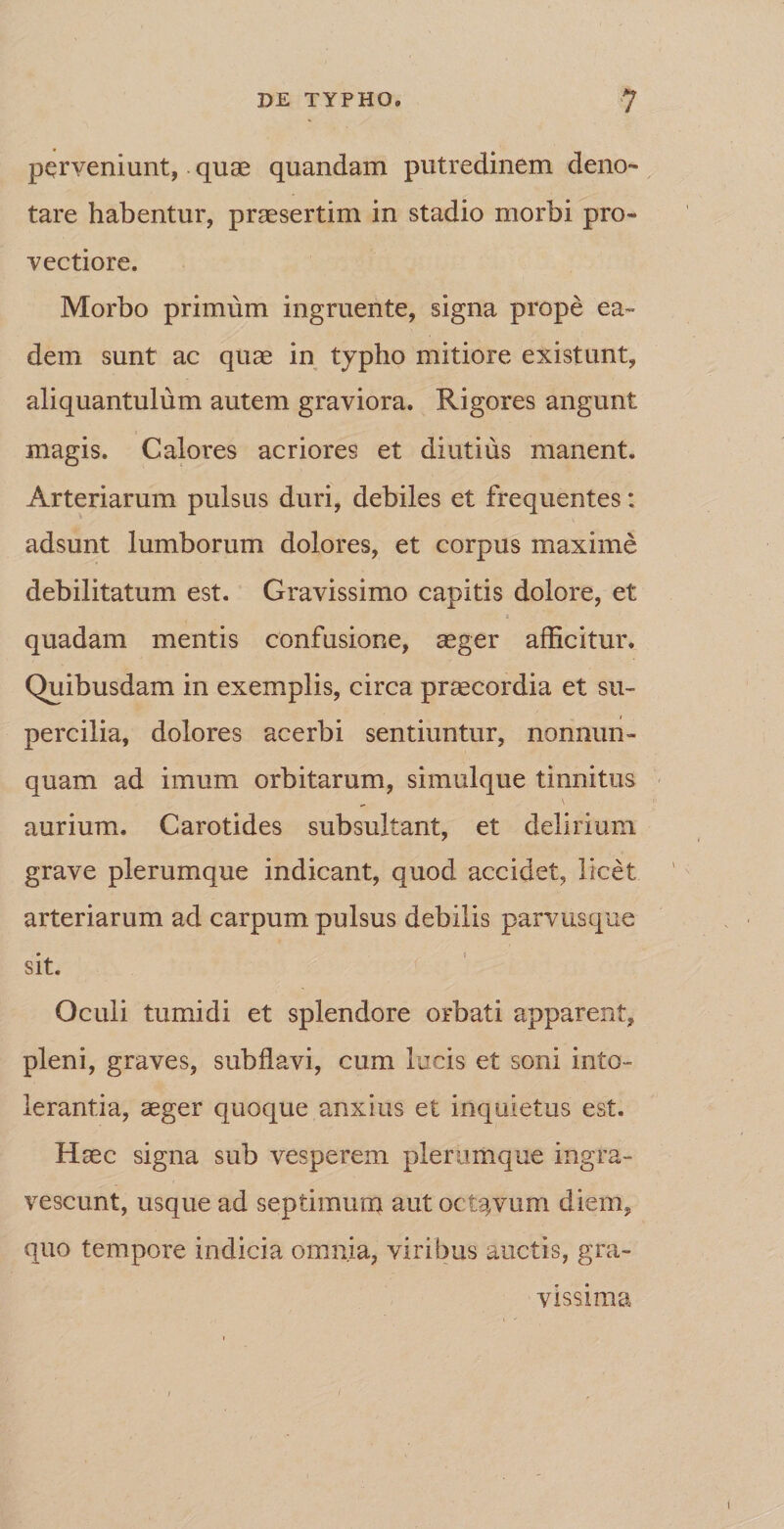 perveniunt, quae quandam putredinem deno¬ tare habentur, praesertim in stadio morbi pro¬ vectiore. Morbo primum ingruente, signa prope ea¬ dem sunt ac quae in typho mitiore existunt, aliquantulum autem graviora. Rigores angunt magis. Calores acriores et diutius manent. Arteriarum pulsus duri, debiles et frequentes; adsunt lumborum dolores, et corpus maxime debilitatum est. Gravissimo capitis dolore, et quadam mentis confusione, aeger afficitur. Quibusdam in exemplis, circa praecordia et su¬ percilia, dolores acerbi sentiuntur, nonnun- quam ad imum orbitarum, simulque tinnitus „ v aurium. Carotides subsultant, et delirium grave plerumque indicant, quod accidet, licet arteriarum ad carpum pulsus debilis parvus que sit. Oculi tumidi et splendore orbati apparent, pleni, graves, subflavi, cum lucis et soni into¬ lerantia, aeger quoque anxius et inquietus est. Haec signa sub vesperem plerumque ingra¬ vescunt, usque ad septimum aut octavum diem, quo tempore indicia omnia, viribus auctis, gra¬ vissima