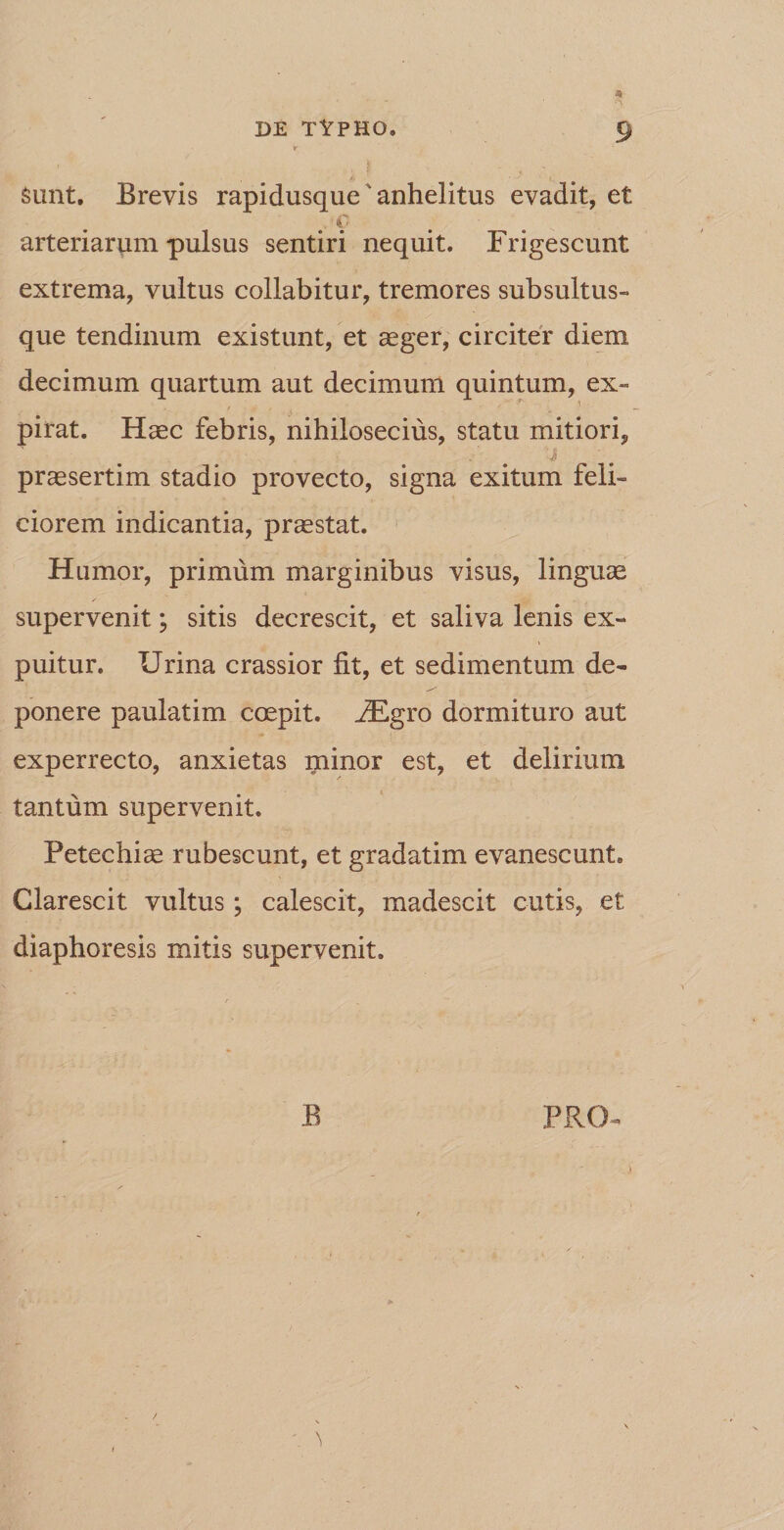 4&gt; t Sunt. Brevis rapidusque * anhelitus evadit, et arteriarum pulsus sentiri nequit. Frigescunt extrema, vultus collabitur, tremores subsultus- que tendinum existunt, et aeger, circiter diem decimum quartum aut decimum quintum, ex» pirat. Haec febris, nihilosecius, statu mitiori, ' j praesertim stadio provecto, signa exitum feli¬ ciorem indicantia, praestat. Humor, primum marginibus visus, linguae supervenit; sitis decrescit, et saliva lenis ex- puitur. Urina crassior fit, et sedimentum de¬ ponere paulatim coepit. H^gro dormituro aut experrecto, anxietas minor est, et delirium tantum supervenit. Petechiae rubescunt, et gradatim evanescunt. Clarescit vultus; calescit, madescit cutis, et diaphoresis mitis supervenit. B PRO*