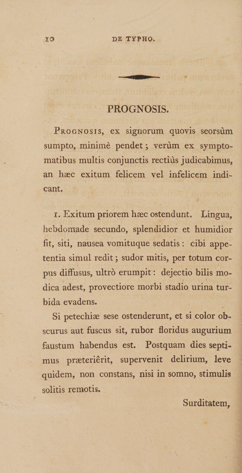 PROGNOSIS. ,' ' ' Prognosis, ex signorum quovis seorsum sumpto, minime pendet; verum ex sympto¬ matibus multis conjunctis rectius judicabimus, an haec exitum felicem vel infelicem indi¬ cant. i. Exitum priorem haec ostendunt. Lingua, hebdomade secundo, splendidior et humidior fit, siti, nausea vomituque sedatis : cibi appe¬ tentia simul redit; sudor mitis, per totum cor¬ pus diffusus, ultro erumpit: dejectio bilis mo¬ dica adest, provectiore morbi stadio urina tur¬ bida evadens. Si petechiae sese ostenderunt, et si color ob¬ scurus aut fuscus sit, rubor floridus augurium faustum habendus est. Postquam dies septi¬ mus praeterierit, supervenit delirium, leve quidem, non constans, nisi in somno, stimulis solitis remotis. Surditatem,