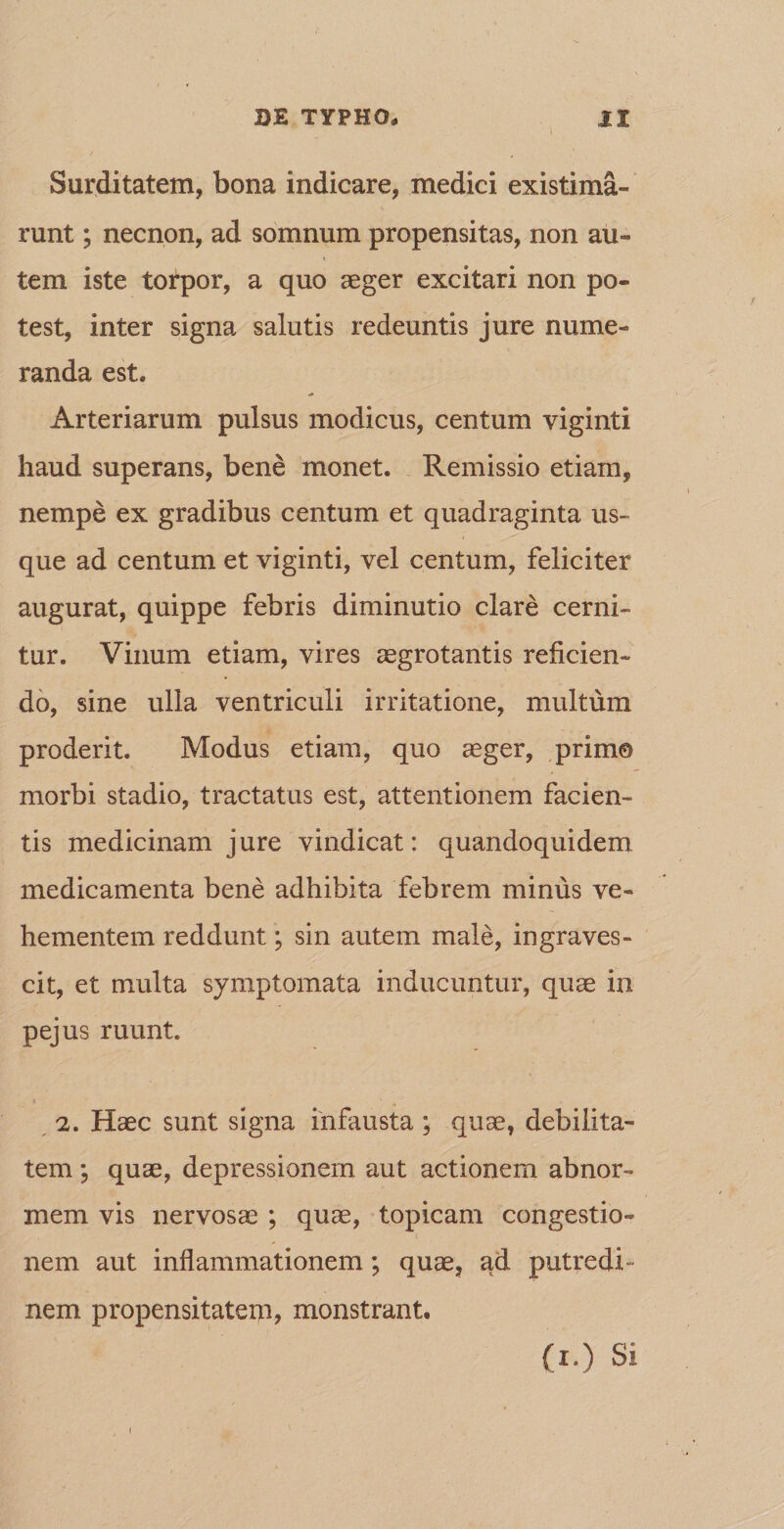 Surditatem, bona indicare, medici existima¬ runt ; necnon, ad somnum propensitas, non au¬ tem iste torpor, a quo aeger excitari non po¬ test, inter signa salutis redeuntis jure nume¬ randa est. Arteriarum pulsus modicus, centum viginti haud superans, bene monet. Remissio etiam, nempe ex gradibus centum et quadraginta us¬ que ad centum et viginti, vel centum, feliciter augurat, quippe febris diminutio clare cerni¬ tur. Vinum etiam, vires aegrotantis reficien¬ do, sine ulla ventriculi irritatione, multum proderit. Modus etiam, quo aeger, primo morbi stadio, tractatus est, attentionem facien¬ tis medicinam jure vindicat: quandoquidem medicamenta bene adhibita febrem minus ve¬ hementem reddunt; sin autem male, ingraves¬ cit, et multa symptomata inducuntur, quae in pejus ruunt. t ' n 2. Haec sunt signa infausta ; quae, debilita¬ tem ; quae, depressionem aut actionem abnor¬ mem vis nervosae ; quae, topicam congestio¬ nem aut inflammationem; quae, ad putredi¬ nem propensitatem, monstrant. (I.) Si I