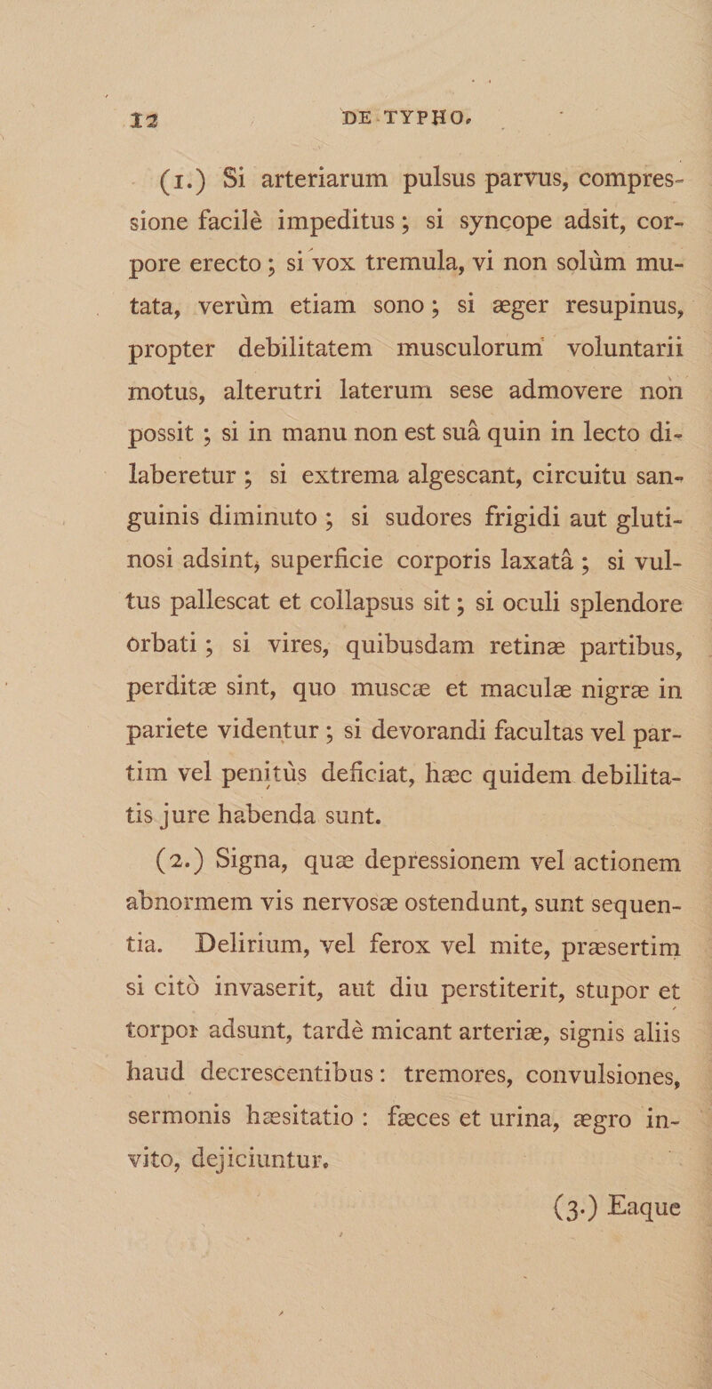 (i.) Si arteriarum pulsus parvus, compres¬ sione facile impeditus; si syncope adsit, cor¬ pore erecto ; si vox tremula, vi non solum mu¬ tata, verum etiam sono; si aeger resupinus, propter debilitatem musculorum voluntarii motus, alterutri laterum sese admovere non possit ; si in manu non est sua quin in lecto di- laberetur ; si extrema algescant, circuitu san¬ guinis diminuto ; si sudores frigidi aut gluti¬ nosi adsint* superficie corporis laxata ; si vul¬ tus pallescat et collapsus sit; si oculi splendore orbati ; si vires, quibusdam retinae partibus, perditae sint, quo muscae et maculae nigrae in pariete videntur ; si devorandi facultas vel par- tim vel penitus deficiat, haec quidem debilita¬ tis jure habenda sunt. (2.) Signa, quae depressionem vel actionem abnormem vis nervosae ostendunt, sunt sequen¬ tia. Delirium, vel ferox vel mite, praesertim si cito invaserit, aut diu perstiterit, stupor et torpor adsunt, tarde micant arteriae, signis aliis haud decrescentibus: tremores, convulsiones, sermonis haesitatio : faeces et urina, aegro in¬ vito, dejiciuntur. (3.) Eaque