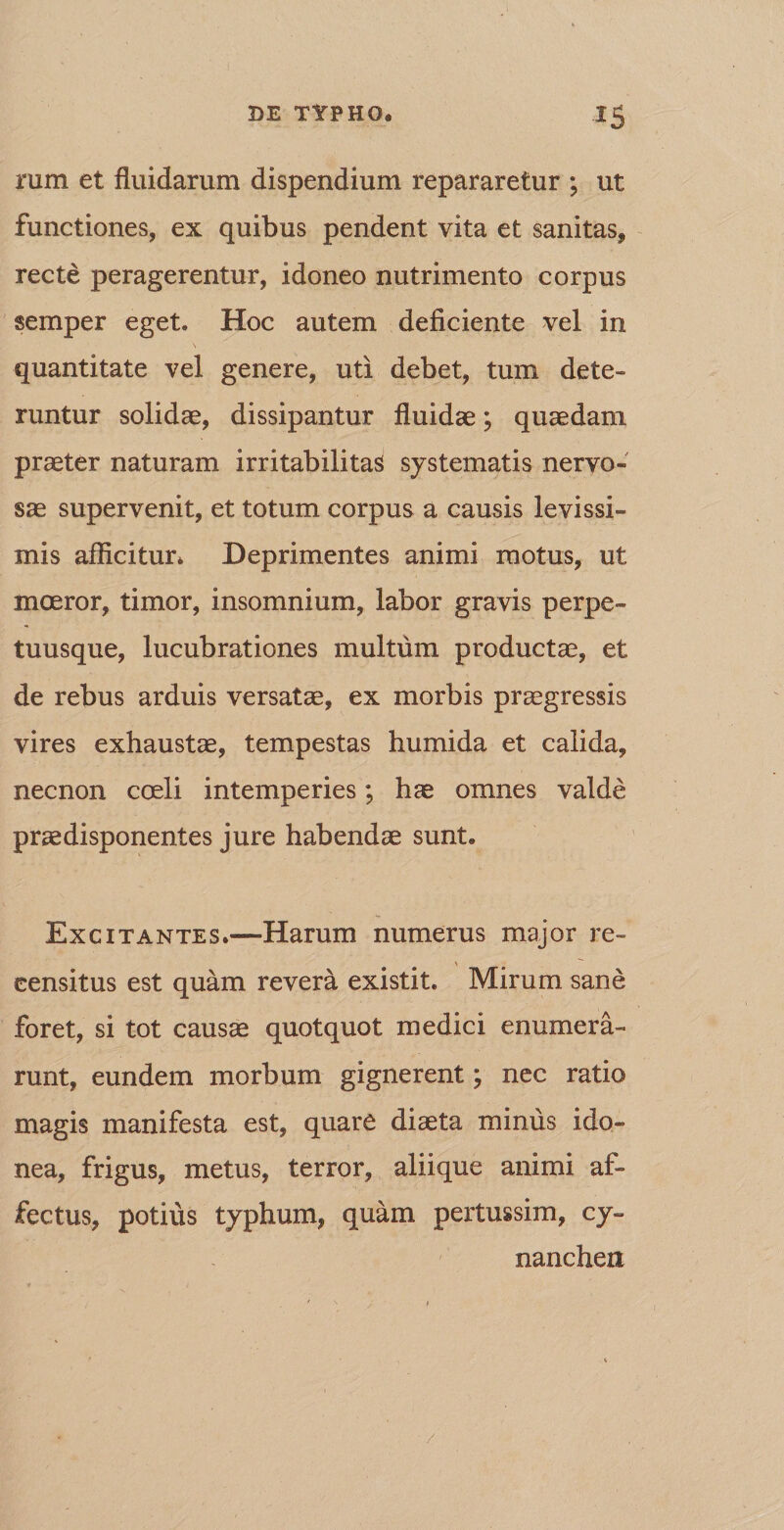 rum et fluidarum dispendium repararetur ; ut functiones, ex quibus pendent vita et sanitas, recte peragerentur, idoneo nutrimento corpus semper eget. Hoc autem deficiente vel in quantitate vel genere, uti debet, tum dete¬ runtur solidae, dissipantur fluidae; quaedam praeter naturam irritabilitas systematis nervo¬ sae supervenit, et totum corpus a causis levissi¬ mis afficitur* Deprimentes animi motus, ut moeror, timor, insomnium, labor gravis perpe¬ tuus que, lucubrationes multum productae, et de rebus arduis versatae, ex morbis praegressis vires exhaustae, tempestas humida et calida, necnon coeli intemperies; hae omnes valde praedisponentes jure habendae sunt. Excitantes.—Harum numerus major re- \ eensitus est quam revera existit. Mirum sane foret, si tot causae quotquot medici enumera¬ runt, eundem morbum gignerent; nec ratio magis manifesta est, quare diaeta minus ido¬ nea, frigus, metus, terror, aliique animi af¬ fectus, potius typhum, quam pertussim, cy¬ nanchen /