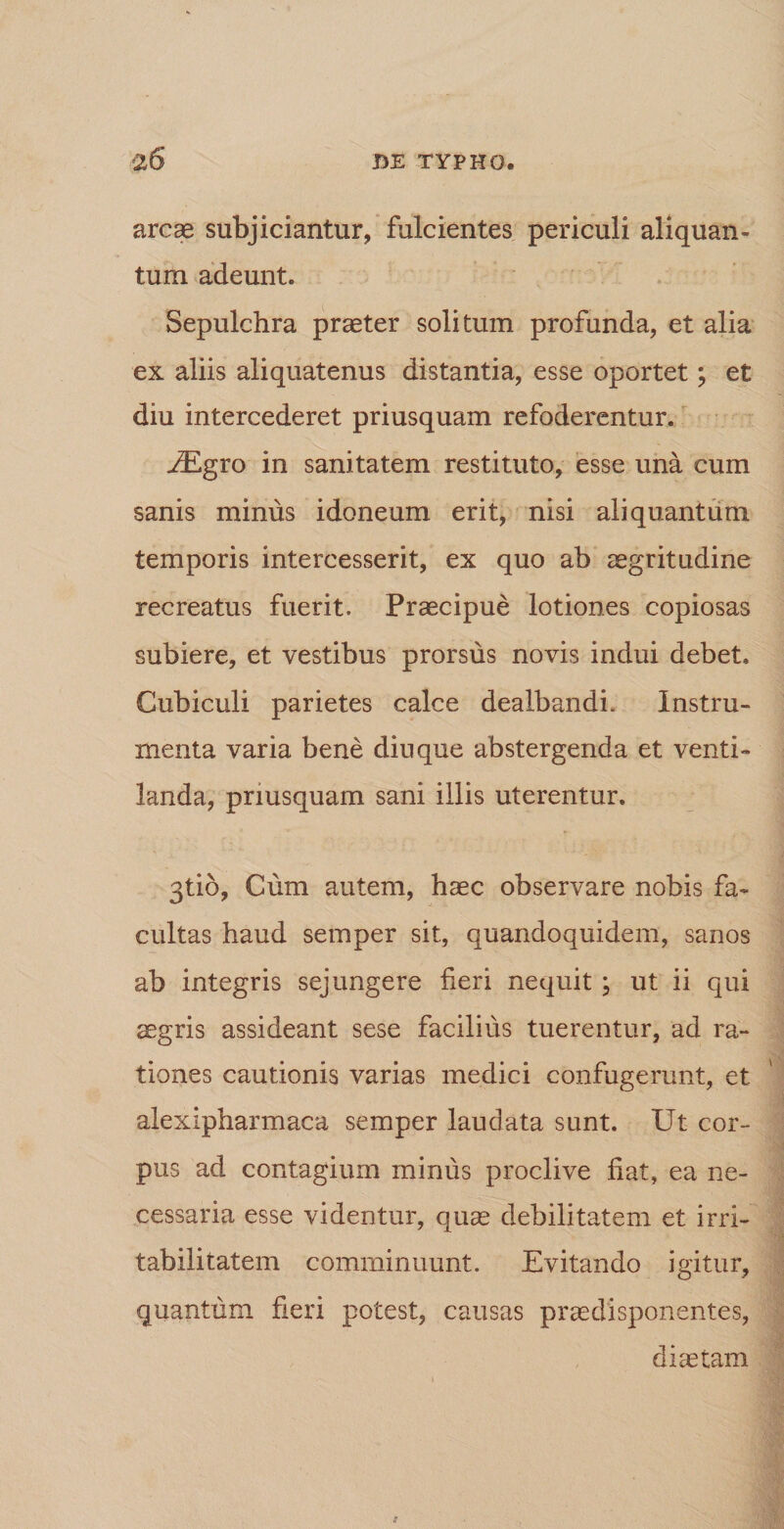 arcae subjiciantur, fulcientes periculi aliquan¬ tum adeunt. Sepulchra praeter solitum profunda, et alia ex aliis aliquatenus distantia, esse oportet; et diu intercederet priusquam refoderentur. y£gro in sanitatem restituto, esse una cum sanis minus idoneum erit, nisi aliquantum temporis intercesserit, ex quo ab aegritudine recreatus fuerit. Praecipue lotiones copiosas subiere, et vestibus prorsus novis indui debet. Cubiculi parietes calce dealbandi. Instru¬ menta varia bene diu que abstergenda et venti¬ landa, priusquam sani illis uterentur. 3tio, Cum autem, haec observare nobis fa¬ cultas haud semper sit, quandoquidem, sanos ab integris sejungere fieri nequit ; ut ii qui ^gris assideant sese facilius tuerentur, ad ra¬ tiones cautionis varias medici confugerunt, et alexipharmaca semper laudata sunt. Ut cor¬ pus ad contagium minus proclive fiat, ea ne¬ cessaria esse videntur, qu^ debilitatem et irri¬ tabilitatem comminuunt. Evitando igitur, quantum fieri potest, causas praedisponentes, diaetam