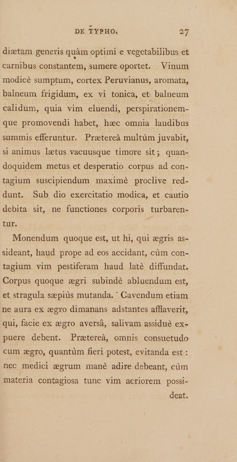 di se tam generis quam optimi e vegetabilibus et carnibus constantem, sumere oportet. Vinum modice sumptum, cortex Peruvianus, aromata, balneum frigidum, ex vi tonica, et- balneum calidum, quia vim eluendi, perspirationem- que promovendi habet, haec omnia laudibus summis efferuntur. Praeterea multum juvabit, si animus laetus vacuusque timore sit j quan¬ doquidem metus et desperatio corpus ad con ¬ tagium suscipiendum maxime proclive red¬ dunt. Sub dio exercitatio modica, et cautio debita sit, ne functiones corporis turbaren¬ tur. Monendum quoque est, ut hi, qui aegris as¬ sideant, haud prope ad eos accidant, cum con¬ tagium vim pestiferam haud late diffundat. Corpus quoque aegri subinde abluendum est, et stragula saepius mutanda.' Cavendum etiam ne aura ex aegro dimanans adstantes afflaverit, qui, facie ex aegro aversa, salivam assidue ex- puere debent. Praeterea, omnis consuetudo cum aegro, quantum fieri potest, evitanda est: nec medici aegrum mane adire debeant, cum materia contagiosa tunc vim acriorem possi¬ deat.