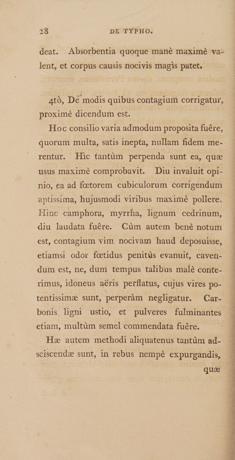 deat. Absorbentia quoque mane maxime va¬ lent, et corpus causis nocivis magis patet, j 4to, De modis quibus contagium corrigatur, proxime dicendum est. Hoc consilio varia admodum proposita fuere, quorum multa, satis inepta, nullam fidem me¬ rentur. Hic tantum perpenda sunt ea, quae usus maxime comprobavit. Diu invaluit opi¬ nio, ea ad foetorem cubiculorum corrigendum aptissima, hujusmodi viribus maxime pollere. Hinc camphora, myrrha, lignum cedrinum, diu laudata fuere. Cum autem bene notum est, contagium vim nocivam haud deposuisse, etiamsi odor foetidus penitus evanuit, caven¬ dum est, ne, dum tempus talibus male conte¬ rimus, idoneus aeris perflatus, cujus vires po- / tentissimae sunt, perperam negligatur. Car¬ bonis ligni ustio, et pulveres fulminantes etiam, multum semel commendata fuere. Hae autem methodi aliquatenus tantum ad» sciscendae sunt, in rebus nempe expurgandis, quae