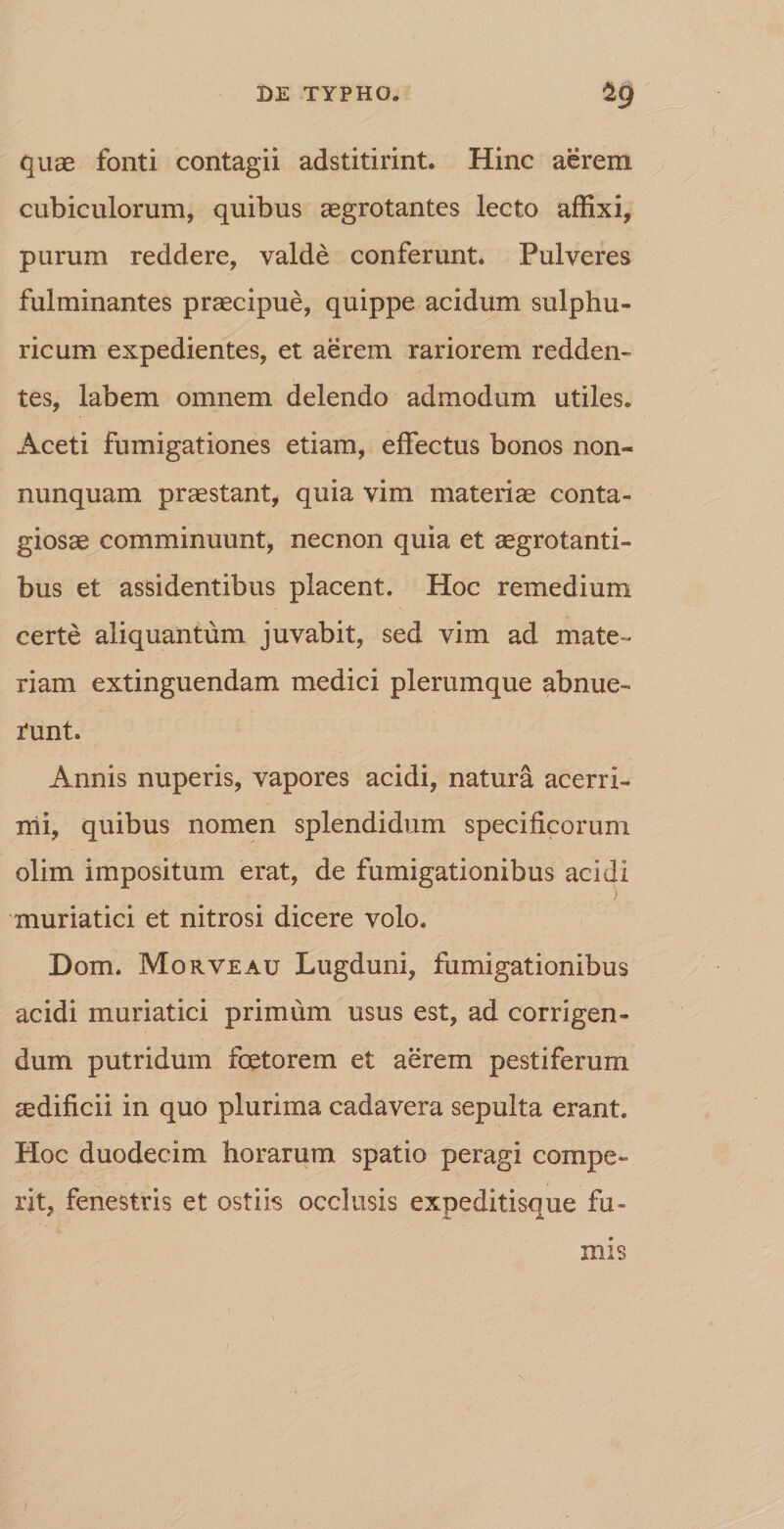 quae fonti contagii adstitirint. Hinc aerem cubiculorum, quibus aegrotantes lecto affixi, purum reddere, valde conferunt» Pulveres fulminantes praecipue, quippe acidum suipbu¬ ricum expedientes, et aerem rariorem redden¬ tes, labem omnem delendo admodum utiles. Aceti fumigationes etiam, effectus bonos non- nunquam praestant, quia vim materiae conta¬ giosae comminuunt, necnon quia et aegrotanti¬ bus et assidentibus placent. Hoc remedium certe aliquantum juvabit, sed vim ad mate¬ riam extinguendam medici plerumque abnue¬ runt. Annis nuperis, vapores acidi, natura acerri¬ mi, quibus nomen splendidum specificorum olim impositum erat, de fumigationibus acidi ) muriatici et nitrosi dicere volo. Dom. Morveau Lugduni, fumigationibus acidi muriatici primum usus est, ad corrigen¬ dum putridum foeto rem et aerem pestiferum aedificii in quo plurima cadavera sepulta erant. Hoc duodecim horarum spatio peragi compe- rjt, fenestris et ostiis occlusis expeditisque fu¬ mis 1