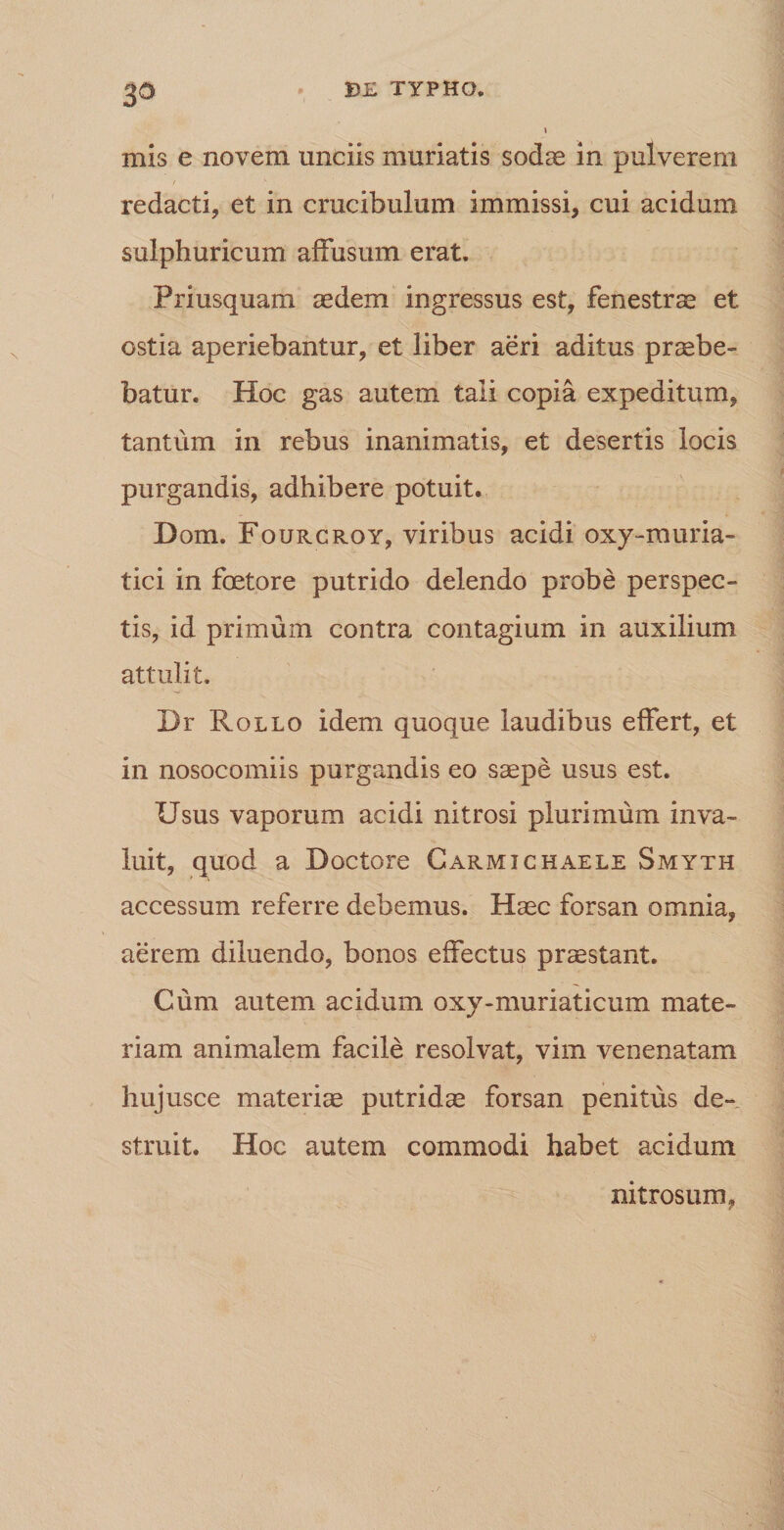 mis e novem unciis muriatis sodae in pulverem redacti, et in crucibulum immissi, cui acidum sulphuricum affusum erat. Priusquam aedem ingressus est, fenestrae et ostia aperiebantur, et liber aeri aditus praebe¬ batur. Hoc gas autem tali copia expeditum, tantum in rebus inanimatis, et desertis locis purgandis, adhibere potuit. Dom. Fourcroy, viribus acidi oxy-rauria- tici in foetore putrido delendo probe perspec¬ tis, id primum contra contagium in auxilium attulit. Dr Rollo idem quoque laudibus effert, et in nosocomiis purgandis eo saepe usus est. Usus vaporum acidi nitrosi plurimum inva¬ luit, quod a Doctore Carmichaele Smyth accessum referre debemus. Haec forsan omnia, aerem diluendo, bonos effectus praestant. Cum autem acidum oxy-muriaticum mate¬ riam animalem facile resolvat, vim venenatam hujusce materiae putridae forsan penitus de¬ struit. Hoc autem commodi habet acidum nitrosum,