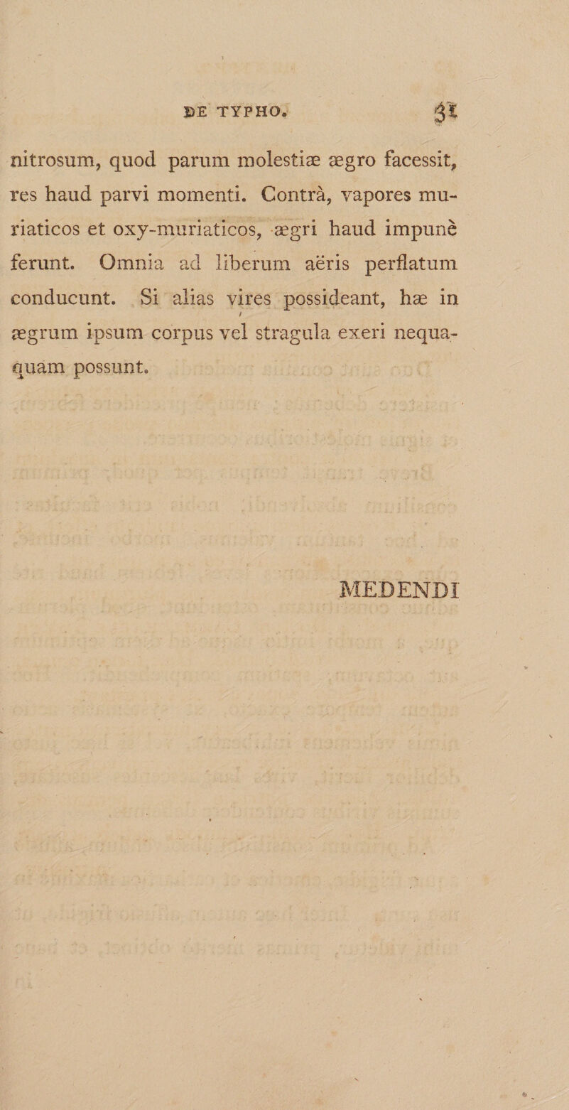 nitrosum, quod parum molestiae aegro facessit, res haud parvi momenti. Contra, vapores mu¬ riaticos et oxy-muriaticos, aegri haud impune ferunt. Omnia ad liberum aeris perflatum conducunt. Si alias vires possideant, hae in aegrum ipsum corpus vel stragula exeri nequa¬ quam possunt. MEDENDI