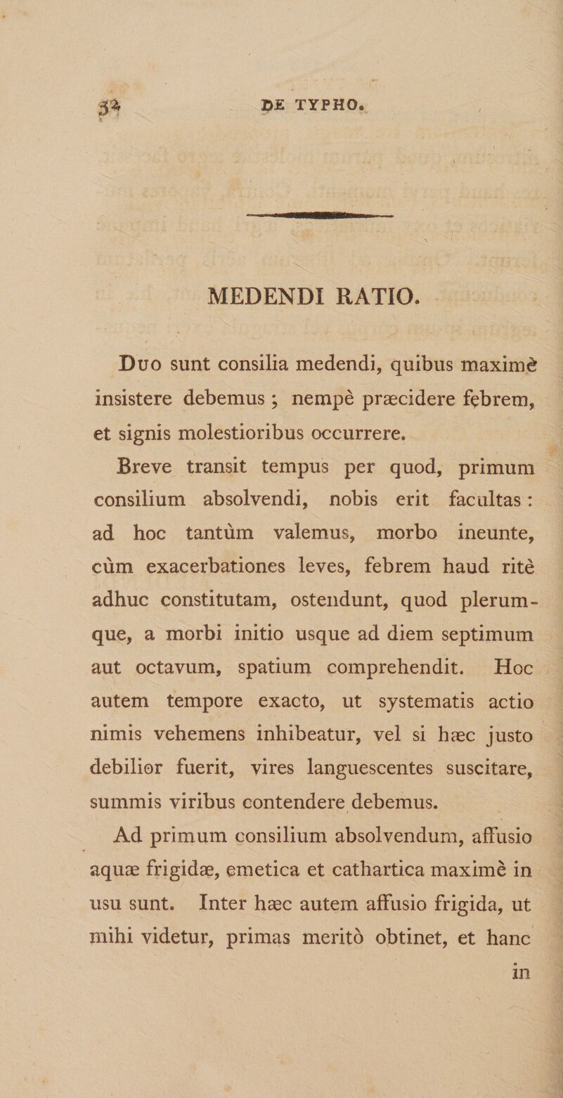 -« \ MEDENDI RATIO. Duo sunt consilia medendi, quibus maximi insistere debemus; nempe praecidere febrem, et signis molestioribus occurrere. Breve transit tempus per quod, primum consilium absolvendi, nobis erit facultas: ad hoc tantum valemus, morbo ineunte, cum exacerbationes leves, febrem haud rite adhuc constitutam, ostendunt, quod plerum¬ que, a morbi initio usque ad diem septimum aut octavum, spatium comprehendit. Hoc autem tempore exacto, ut systematis actio nimis vehemens inhibeatur, vel si haec justo debilior fuerit, vires languescentes suscitare, summis viribus contendere debemus. Ad primum consilium absolvendum, affusio aquae frigidae, emetica et cathartica maxime in usu sunt. Inter haec autem affusio frigida, ut mihi videtur, primas merito obtinet, et hanc in