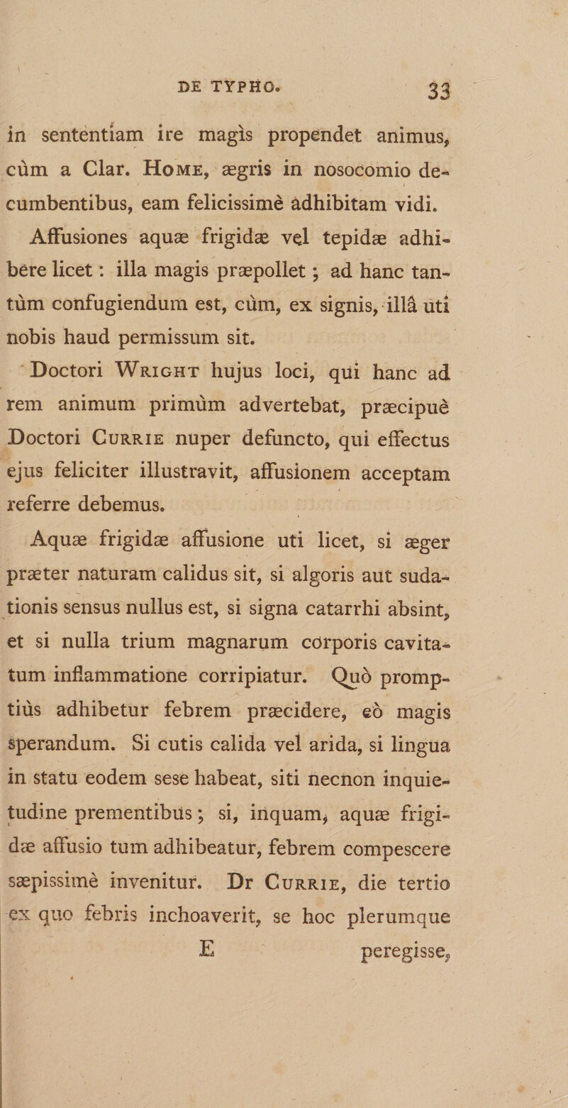 in sententiam ire magis propendet animus, cum a Clar. Home, aegris in nosocomio de- ' / cumbentibus, eam felicissime adhibitam vidi. Affusiones aquae frigidae vel tepidae adhi¬ bere licet: illa magis praepollet; ad hanc tan¬ tum confugiendum est, cum, ex signis, illa uti nobis haud permissum sit. Doctori Wright hujus loci, qui hanc ad rem animum primum advertebat, praecipue Doctori Currie nuper defuncto, qui effectus ejus feliciter illustravit, affusionem acceptam referre debemus» Aquae frigidae affusione uti licet, si aeger praeter naturam calidus sit, si algoris aut suda¬ tionis sensus nullus est, si signa catarrhi absint, et si nulla trium magnarum corporis cavita¬ tum inflammatione corripiatur. Quo promp¬ tius adhibetur febrem praecidere, eo magis sperandum. Si cutis calida vel arida, si lingua in statu eodem sese habeat, siti necnon inquie¬ tudine prementibus; si, inquam* aquae frigi¬ dae affusio tum adhibeatur, febrem compescere saepissime invenitur. Dr Currie, die tertio ex quo febris inchoaverit, se hoc plerumque E peregisse^,