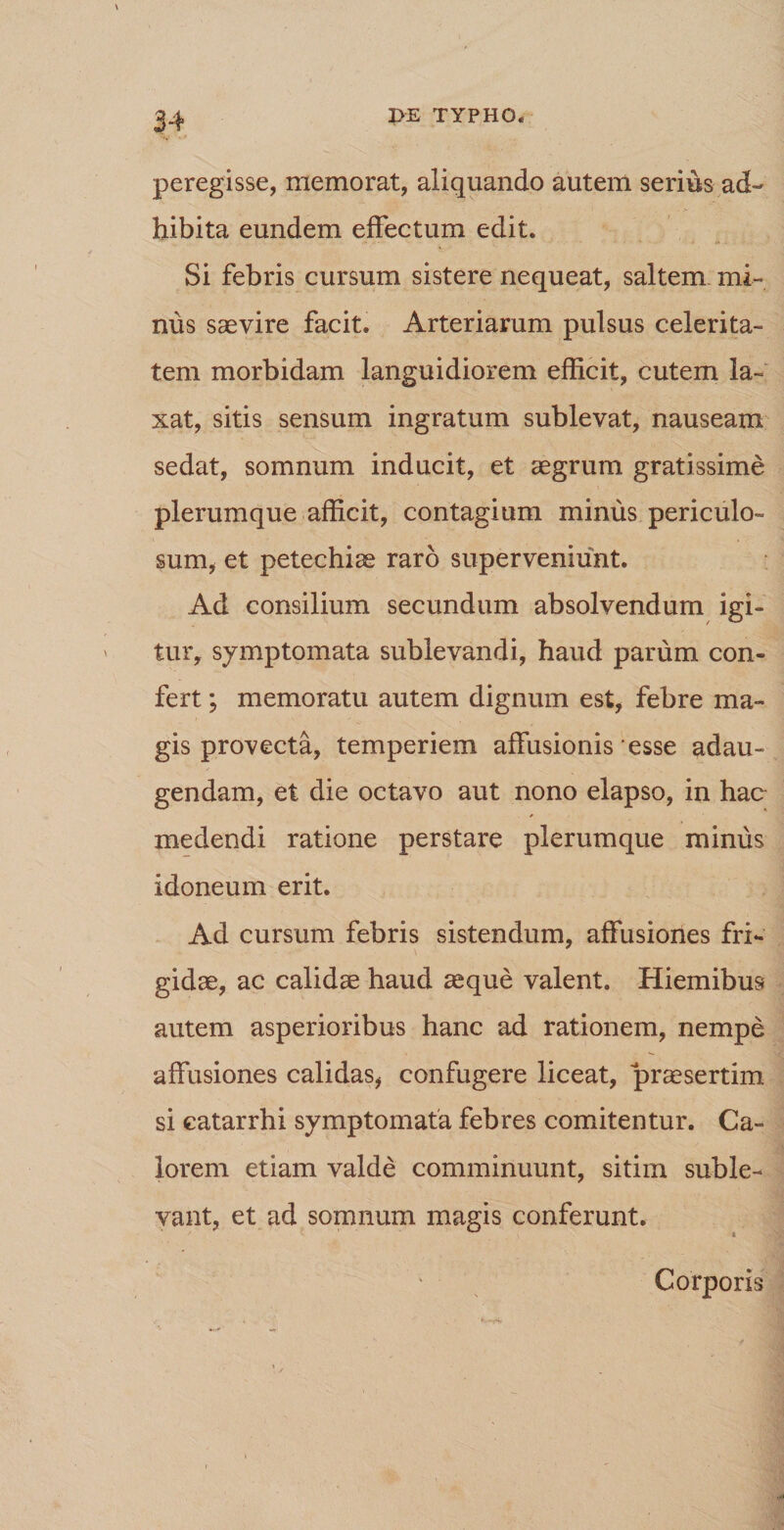 peregisse, memorat, aliquando autem serius ad¬ hibita eundem effectum edit. Si febris cursum sistere nequeat, saltem mi¬ nus saevire facit. Arteriarum pulsus celerita¬ tem morbidam languidiorem efficit, cutem la¬ xat, sitis sensum ingratum sublevat, nauseam sedat, somnum inducit, et aegrum gratissime plerumque afficit, contagium minus periculo¬ sum, et petechiae raro superveniunt. Ad consilium secundum absolvendum igi¬ tur, symptomata sublevandi, haud parum con¬ fert ; memoratu autem dignum est, febre ma¬ gis provecta, temperiem affusionis esse adau¬ gendam, et die octavo aut nono elapso, in hac medendi ratione perstare plerumque minus idoneum erit. Ad cursum febris sistendum, affusiones fri¬ gidae, ac calidae haud aeque valent. Hiemibus autem asperioribus hanc ad rationem, nempe affusiones calidas, confugere liceat, praesertim si catarrhi symptomata febres comitentur. Ca¬ lorem etiam valde comminuunt, sitim suble¬ vant, et ad somnum magis conferunt. Corporis