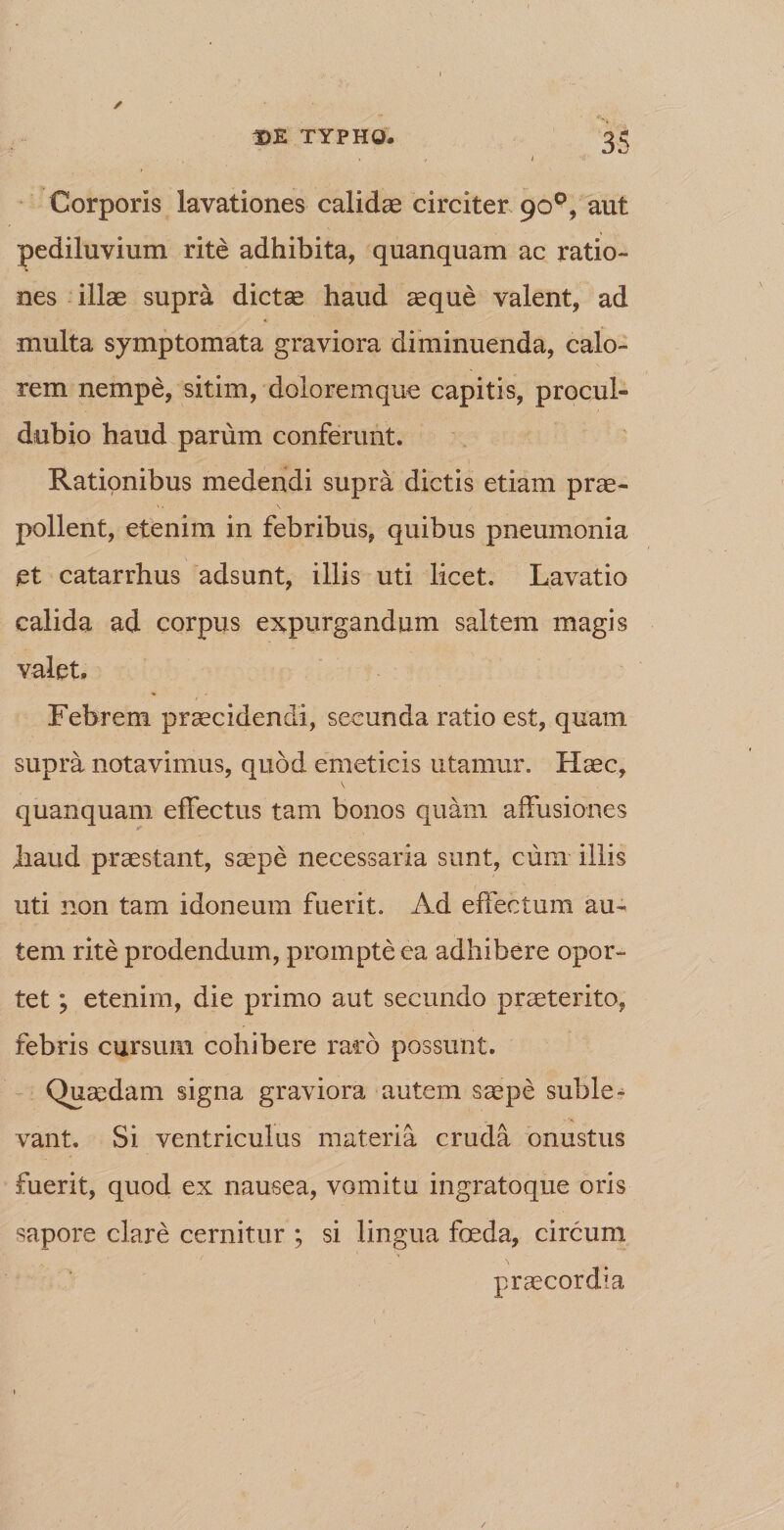 Corporis lavationes calidae circiter 90°, aut pediluvium rite adhibita, quanquam ac ratio¬ nes illae supra dictae haud aeque valent, ad multa symptomata graviora diminuenda, calo¬ rem nempe, sitim, doloremque capitis, procul- dubio haud parum conferunt. Rationibus medendi supra dictis etiam prae¬ pollent, etenim in febribus, quibus pneumonia et catarrhus adsunt, illis uti licet. Lavatio calida ad corpus expurgandum saltem magis valet. Febrem praecidendi, secunda ratio est, quam supra notavimus, quod emeticis utamur. Haec, \ quanquam effectus tam bonos quam affusiones y Jhaud praestant, saepe necessaria sunt, cum illis uti non tam idoneum fuerit. Ad effectum au¬ tem rite prodendum, prompte ea adhibere opor¬ tet ; etenim, die primo aut secundo praeterito, febris cursum cohibere raro possunt. Quaedam signa graviora autem saepe suble¬ vant. Si ventriculus materia cruda onustus fuerit, quod ex nausea, vomitu ingratoque oris sapore clare cernitur ; si lingua foeda, circum praecordia