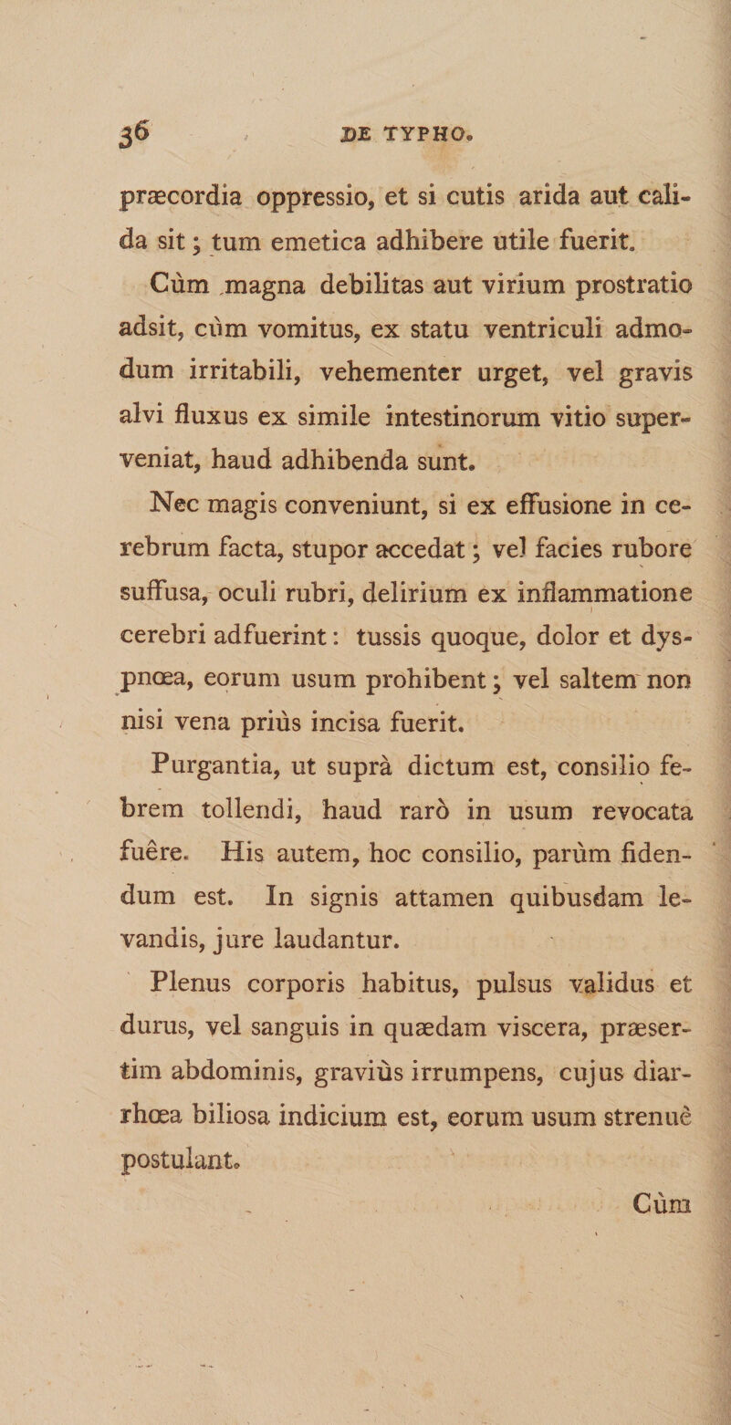 j6 , DE TYPHO. praecordia oppressio, et si cutis arida aut cali¬ da sit; tum emetica adhibere utile fuerit Cum magna debilitas aut virium prostratio adsit, ciim vomitus, ex statu ventriculi admo¬ dum irritabili, vehementer urget, vel gravis alvi fluxus ex simile intestinorum vitio super¬ veniat, haud adhibenda sunt» Nec magis conveniunt, si ex effusione in ce¬ rebrum facta, stupor accedat; vel facies rubore suffusa, oculi rubri, delirium ex inflammatione cerebri adfuerint: tussis quoque, dolor et dys¬ pnoea, eorum usum prohibent; vel saltem non nisi vena prius incisa fuerit. Purgantia, ut supra dictum est, consilio fe¬ brem tollendi, haud raro in usum revocata fuere. His autem, hoc consilio, parum fiden¬ dum est. In signis attamen quibusdam le¬ vandis, jure laudantur. Plenus corporis habitus, pulsus validus et durus, vel sanguis in quaedam viscera, praeser¬ tim abdominis, gravius irrumpens, cujus diar¬ rhoea biliosa indicium est, eorum usum strenue postulant. Cum