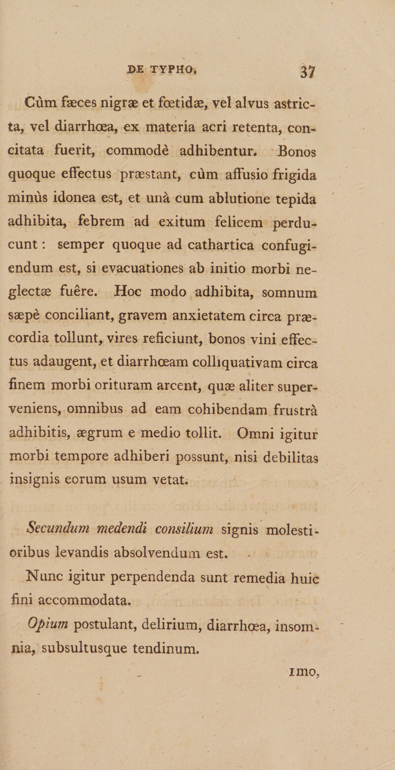 Cum faeces nigrae et foetidae, vel alvus astric¬ ta, vel diarrhoea, ex materia acri retenta, con¬ citata fuerit, commode adhibentur* Bonos quoque effectus praestant, cum affusio frigida minus idonea est, et una cum ablutione tepida adhibita, febrem ad exitum felicem perdu¬ cunt : semper quoque ad cathartica confugi¬ endum est, si evacuationes ab initio morbi ne¬ glectae fuere. Hoc modo adhibita, somnum saepe conciliant, gravem anxietatem circa prae¬ cordia tollunt, vires reficiunt, bonos vini effec¬ tus adaugent, et diarrhoeam colliquativam circa finem morbi orituram arcent, quae aliter super¬ veniens, omnibus ad eam cohibendam frustra adhibitis, aegrum e medio tollit. Omni igitur morbi tempore adhiberi possunt, nisi debilitas insignis eorum usum vetat. Secundum medendi consilium signis molesti¬ oribus levandis absolvendum est. \ Nunc igitur perpendenda sunt remedia huic fini accommodata. Opium postulant, delirium, diarrhoea, insom¬ nia, subsultusque tendinum. imo,