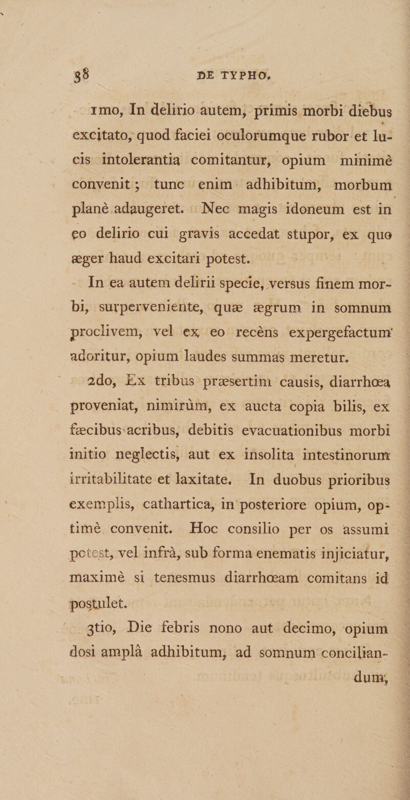 imo, In delirio autem, primis morbi diebus excitato, quod faciei oculorumque rubor et lu¬ cis intolerantia comitantur, opium minime convenit; tunc enim adhibitum, morbum plane adaugeret. Nec magis idoneum est in eo delirio cui gravis accedat stupor, ex quo aeger haud excitari potest. In ea autem delirii specie, versus finem mor¬ bi, surperveniente, quae aegrum in somnum proclivem, vel ex eo recens exjDergefactum' adoritur, opium laudes summas meretur. 2do, Ex tribus praesertim causis, diarrhoea proveniat, nimirum, ex aucta copia bilis, ex faecibus^acribus, debitis evacuationibus morbi initio neglectis, aut ex insolita intestinorum / irritabilitate et laxitate. In duobus prioribus exemplis, cathartica, in posteriore opium, op¬ time convenit. Hoc consilio per os assumi potest, vel infra, sub forma enematis injiciatur, maxime si tenesmus diarrhoeam comitans id postulet. 3tio, Die febris nono aut decimo, opium dosi ampla adhibitum, ad somnum concilian¬ dum,