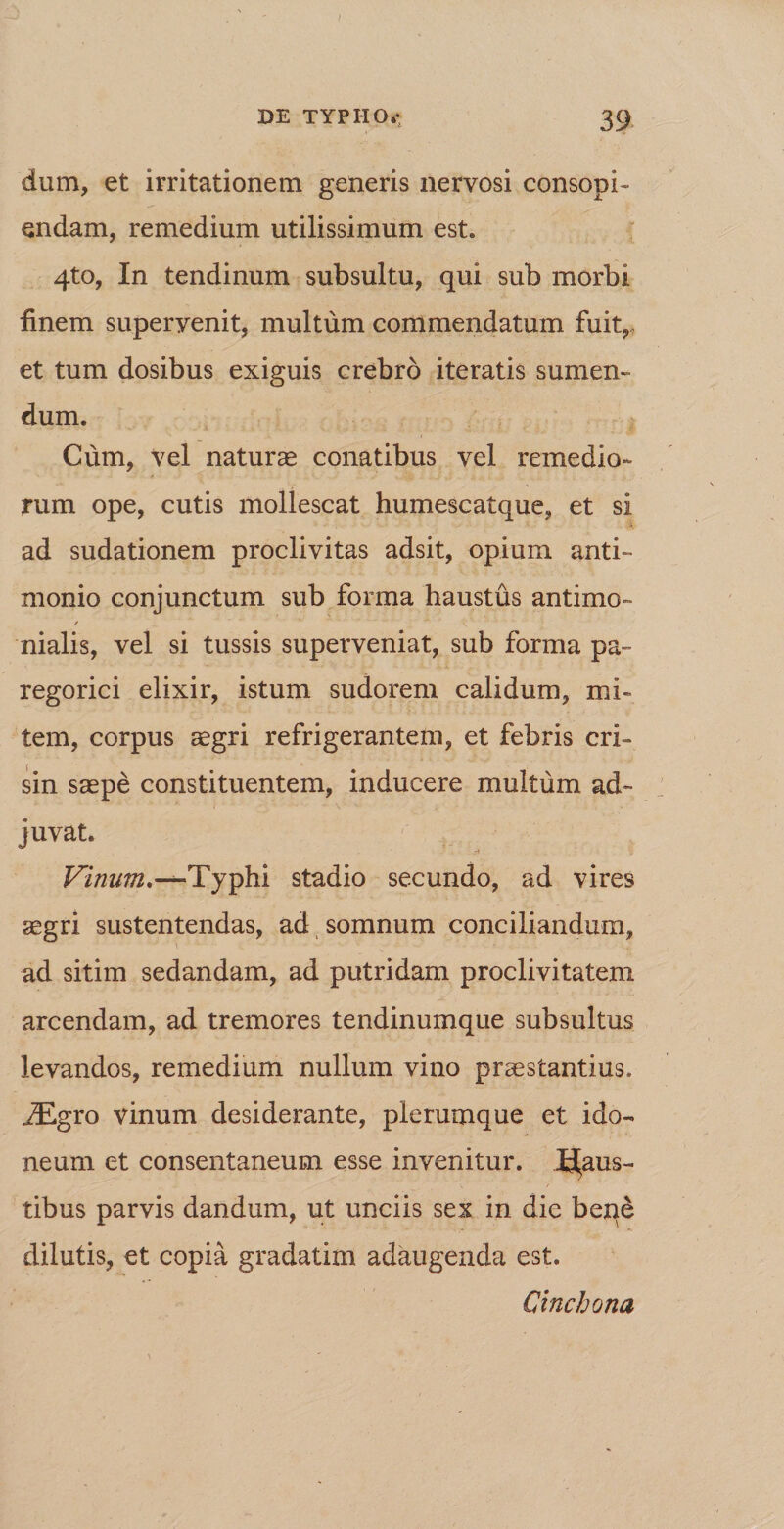 dum, et irritationem generis nervosi consopi¬ endam, remedium utilissimum est. 4to, In tendinum subsultu, qui sub morbi finem superyenit, multum commendatum fuit, et tum dosibus exiguis crebro iteratis sumen¬ dum. Cum, vel naturae conatibus vel remedio- rum ope, cutis mollescat humescatque, et si ad sudationem proclivitas adsit, opium anti- monio conjunctum sub forma haustus antimo- / nialis, vel si tussis superveniat, sub forma pa~ regorici elixir, istum sudorem calidum, mi¬ tem, corpus aegri refrigerantem, et febris cri- sin saepe constituentem, inducere multum ad¬ juvat. Vinum.-*-Typhi stadio secundo, ad vires aegri sustentendas, ad somnum conciliandum, ad sitim sedandam, ad putridam proclivitatem arcendam, ad tremores tendinumque subsultus levandos, remedium nullum vino praestantius. j£gro vinum desiderante, plerumque et ido¬ neum et consentaneum esse invenitur. Haus¬ tibus parvis dandum, ut unciis sex in die ben£ dilutis, et copia gradatim adaugenda est. Cinchona