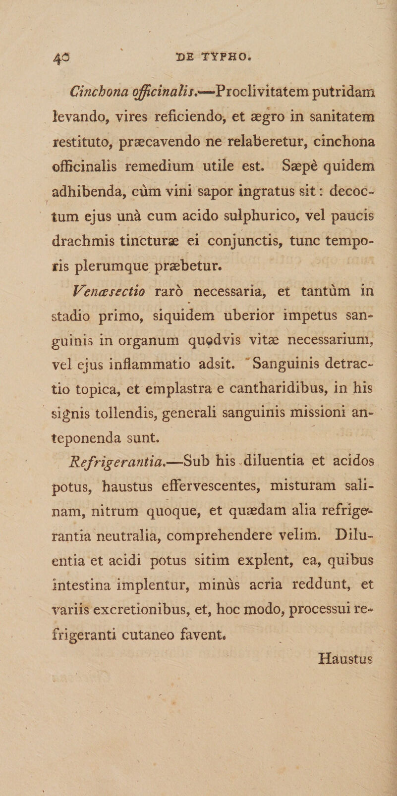4° Cinchona officinalis.—Proclivitatem putridam levando, vires reficiendo, et aegro in sanitatem restituto, praecavendo ne relaberetur, cinchona officinalis remedium utile est. Saepe quidem adhibenda, cum vini sapor ingratus sit: decoc¬ tum ejus una cum acido sulphurico, vel paucis drachmis tincturae ei conjunctis, tunc tempo¬ ris plerumque praebetur. Vencesectio raro necessaria, et tantum in stadio primo, siquidem uberior impetus san¬ guinis in organum quodvis vitae necessarium, vel ejus inflammatio adsit. Sanguinis detrac¬ tio topica, et emplastra e cantharidibus, in his signis tollendis, generali sanguinis missioni an¬ teponenda sunt. Refrigerantia.—Sub his diluentia et acidos potus, haustus effervescentes, misturam sali¬ nam, nitrum quoque, et quaedam alia refrige¬ rantia neutralia, comprehendere velim. Dilu¬ entia et acidi potus sitim explent, ea, quibus intestina implentur, minus acria reddunt, et variis excretionibus, et, hoc modo, processui re¬ frigeranti cutaneo favent. Haustus