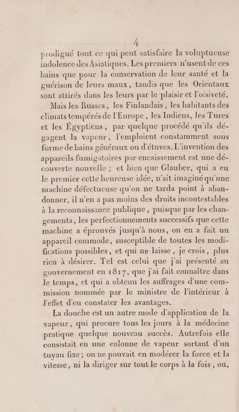 prodigué tout ce qui peut satisfaire la voluptueuse indolence des Asiatiques. Les premiers n’usent de ces bains que pour la conservation de leur santé et la guérison de leurs maux, tandis que les Orientaux sont attirés dans les leurs par le plaisir et l’oisiveté. Mais les Russes , les Finlandais , les habitants des climats tempérés de l’Europe , les Indiens, les Turcs et les Égyptiens, par quelque procédé qu’ils dé¬ gagent la vapeur, l’emploient constamment sous forme de bains généraux ou d’étuves. L’invention des appareils fumigatoires par encaissement est une dé¬ couverte nouvelle ; et bien que Glauber, qui a eu le premier cette heureuse idée, n’ait imaginé qu’une machine défectueuse qu’on ne tarda point à aban¬ donner, il n’en a pas moins des droits incontestables à la reconnaissance publique , puisque par les chan¬ gements, les perfectionnements successifs que cette machine a éprouvés jusqu’à nous, on en a fait un appareil commode, susceptible de toutes les modi¬ fications possibles, et qui ne laisse, je crois, plus rien à désirer. Tel est celui que j’ai présenté au gouvernement en 1817, que j’ai fait connaître dans le temps, et qui a obtenu les suffrages d’une com¬ mission nommée par le ministre de l’intérieur à l’effet d’en constater les avantages. La douche est un autre mode d’application de la vapeur, qui procure tous les jours à la médecine pratique quelque nouveau succès. Autrefois elle consistait en une colonne de vapeur sortant d’un tuyau fixe ; on ne pouvait en modérer la force et la vitesse, ni la diriger sur tout le corps à la fois , ou,