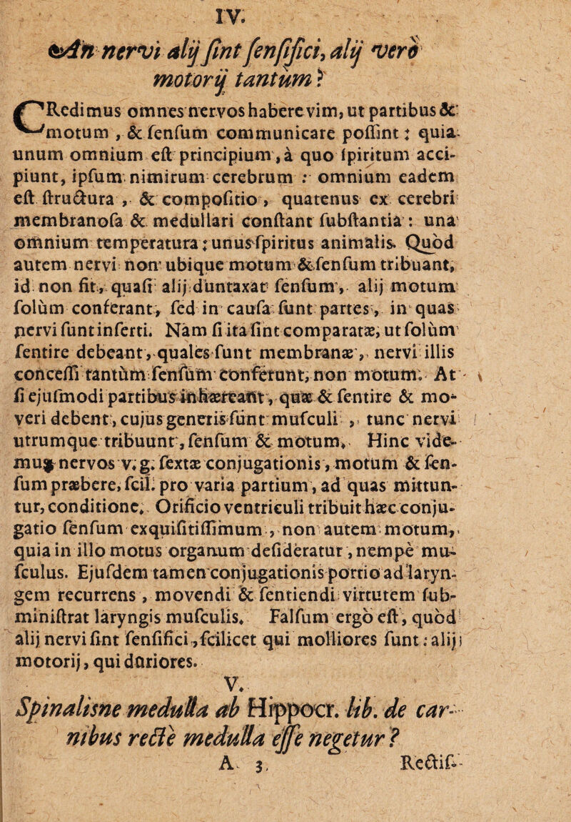 oAnnervi alij fmt fenfifici, alu •vero motorij tantum ? Redi mus omnes nervos habere vim, ut partibus fle ^-'motum , & fenfum communicare poffint: quia- unum omnium eft principium, a quo fpiritunr acci¬ piunt, ipfum nimirum cerebrum : omnium eadem eft ftru&ura , & compofitio, quatenus ex cerebri membranofa & medullari conftanr fubftantia : una omnium temperatura runu^rpirims animalis. Quod autem nervi non ubique motum & fenfum tribuant, id non fit, qua fi alij duntaxar fenfumy alij motum folum conferant, fed in caufa funt partes, in quas pervi funt inferti* Nam fi ita fint comparatae, ut folum fentire debeant, quales funt membranas , nervi illis conceflltantfim fenfum eonfetunt, non motum; At fi e j u fm od i p ar t ibusilih^taflt, quas & fentire & rao* veri debent:, cujus generis fiint mufculi , tunc nervi utrumque tribuunr, fenfum & motum. Hinc vide¬ mur nervos v, g; fextas conjugationis, motum & fen¬ fum praebere, fciL pro varia partium, ad quas mittun¬ tur, conditione. Orificio ventriculi tribuit hascconju¬ gatio fenfum exquifitifiimum , non autem motum,> quia in illo motus organum defideratur , nempe mu- fculus. Ejufdem tamen conjugationis porrio ad laryn- gem recurrens, movendi Se fentiendi virtutem fub- miniftrat laryngis mufculis, Falfum ergo eft , quod alij nervi fint fenfifici ,fcilicet qui molliores funt .- alij i xnotorij, qui duriores. t V,- Spinahsne medulia ab Hippocr. lib. de car¬ nibus rette medulla effe nentur ? A j, Reaif- /