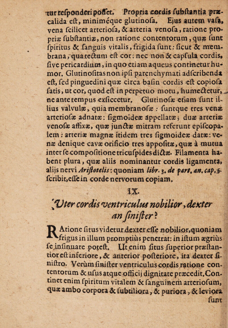 tur refponderi pbflet. Propria cordis fufeftantia prae¬ calida eft, minimeque glutinofa, Ejus autem vafa, vena fcilicet arteriola, & arteria venofa, ratione pro¬ prias fubftantiae, non ratione contentorum, quae funt fpiritus &:fanguis vitalis,frigida funt: ficut & mem¬ brana vquatedum eft cor; nec non Sc capfuia cordis, five pericardium, in quo etiam aqueus contimetur hu¬ mor* Glutinofitasnonipfirparenchymatiadfcrihenda eft, fed pinguedini quae circa bafin cordis eft copiofa fatis, ut cor, quod eft in perpetuo motu., humeftetur, ^ ne ante tempus exficcetur* Giudnofae etiam funt ii« lius valvulae, quiamembranofae: funtque tres venx arteriofae adnatae: figmoideae appellatae $ duae arteriae venofas affixae, quae jun&ae mitram referunt epifeopa- lem: arteriae magnae itidem tres figmoideae datae: ve¬ nae denique cavae orificio tres appofitas,quae k mutua interfecompofitionetricufpidesdidae. Filamenta ha¬ bent plura, quae aliis nominantur cordis ligamenta, alijs nervi Artftotelis: quoniam Ubr. 3, de fan\ an♦ caf>& fcribit,eflcin corde nervorum copiam. fVter cordis ventriculus nobilior»dexter an fmijler ? T) Atione fitus videturdextereffe nobilior,quoniam ^Mrigus in illum prom ptius penetrat: in iftum aegrius fe infmuare poteft* Ut enim fitus fuperior praeftan- tior eft inferiore, & anterior pofteriore, ita dexter fi- niftro. Verumlmifter ventriculus cordis ratione con¬ tentorum & ufus atque officij dignitate praecedit,Con- tinet enim fpiritum vitalem & fanguinem arteriofum, quae ambo corpora & fubtiliora , & puriora, & leviora funt