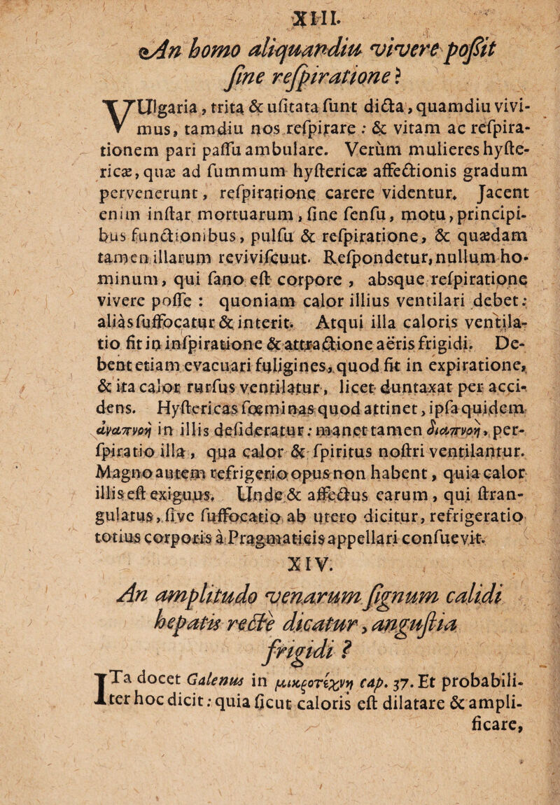 nAn homo aliquandm vivere pofiit fine refpiratione ? aria ? trita & ufitata funt di&a, quamdiu vivi- V mus 9 tam diu nos refpijrare ; & vitam ac refpira- tionem pari paffii ambulare. Verum mulieres hyfte- rica2,qua3 ad fummum hyftericas affe&ionis gradum pervenerunt, refpiratioiiQ carere videntur* Jacent enim inftar mortuarum >fine fenfu, motu,principi- bus functionibus, piilfu & refpiratione, & quadam tamen illarum revivifcuut. Refpondetur,nullum ho¬ minum, qui fano eft corpore , absque refpiratione vivere pofle : quoniam calor illius ventilari debet; aliasfufFocatur & interit. Atqui illa caloris ventila¬ tio fit io infpiratione & attradione aeris frigidi. De¬ bent etiam evacuari fuligines, quod fit in expiratione, & ita calor rwirfus ventilatur , licet duntaxat per acci¬ dens. Hyftericas foeminas quod attinet, ipfa quidem dwrv&yj in illis deiideratur; manet tamen Si^voyi, per- fpjratioillar, qua calor & fp i ritus nofiri ventilantur. Magnoautem refrigerioopusmon habent, quia calor illiseftexiguus, Unde& afte&us earum, qui ftran- gulatusYfiye fuffocatio ab utero dicitur, refrigeratio totius corporis a Pragmaticis appellari confuevit XIV. An amplitudo venarum (ignum calidi ITa docet G ale mu in pocgortwy cap. 37. Et probabili¬ ter hoc dicit; quia ficut caloris eft dilatare & ampli¬ ficare /