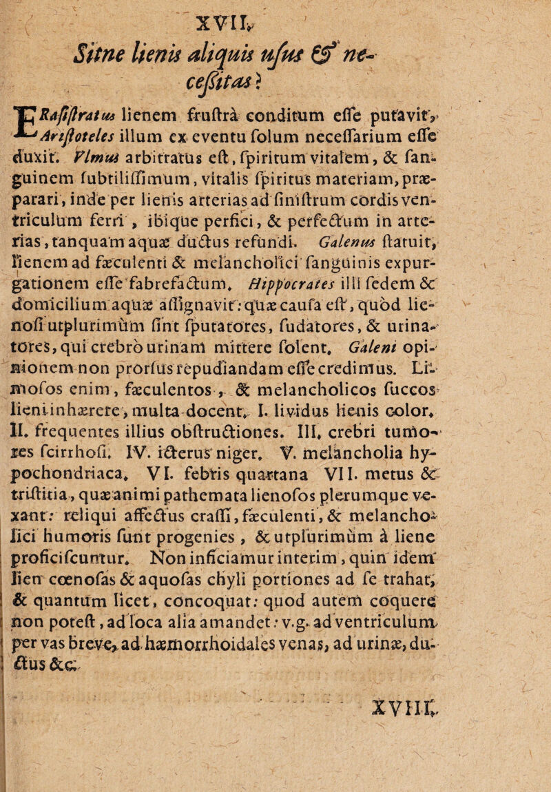 Sitne lienis aliquis ujm & m- cefiitas} 'CRafi(Iratus lienem fruftra conditum e fle pufavitV ^Ariftoteles illum ex eventu folum neceflarium eflb duxit. Vlmm arbitratus eft, fpiritum vitafetii , & fan- guinem fubtiliiTimUm, vitalis fpiritus materiam, prae¬ parari, inde per lienis arterias ad finiftrum cordis ven¬ triculum ferri , ibique perfici, & perfedtum in arte¬ rias, tanquam aquas dudus refundi. Galenus flatu it* lienem ad faeculenti <51 melancholici fangtiinis expur¬ gationem e fle fabrefactum* Hippocrates ilii fedem <5c domicilium aqu^ aflignavif.-qUaecaufa eff,qubd lie» nofi u tp 1 urimum fint fputatores, fudatores,& urina¬ tores, qui crebro urinam mittere folent, Galeni opi-' nionem non prorfusrepudiandam effe credimus. Li~ jmofos enim , faeculentos , & melancholicos fuccos licniinh^rere, multa docent* I. lividus lienis color* II. frequentes illius obftrufriones. III* crebri turUo^ res fcirrhofi. IV. iderus niger, V. melancholia hy¬ pochondriaca* VI. febris quartana VII. metus & trlftitia, quaeanimi pathemata lienofos plerumque ve¬ xant: rdiqui affedus craflfi, faeculenti, & melancho¬ lici humoris futu progenies , dcutpfurimum d liene : proficifcumur* Non inficiamur interim, quin idem lien coenofas&aquofas cHyli portiones ad fe trahat, | & quantum licet, concoquat; quod autem coquerd j non poteft, ad loca alia amandet: v.g. ad ventriculum^ per vas breve^ ad haemorrhoidales vena$, ad urinas, du- 1 £lu$ I ‘ >.• .... „ ■ . j - ; j ' . ■ \ •> • /;■ : • xvin;