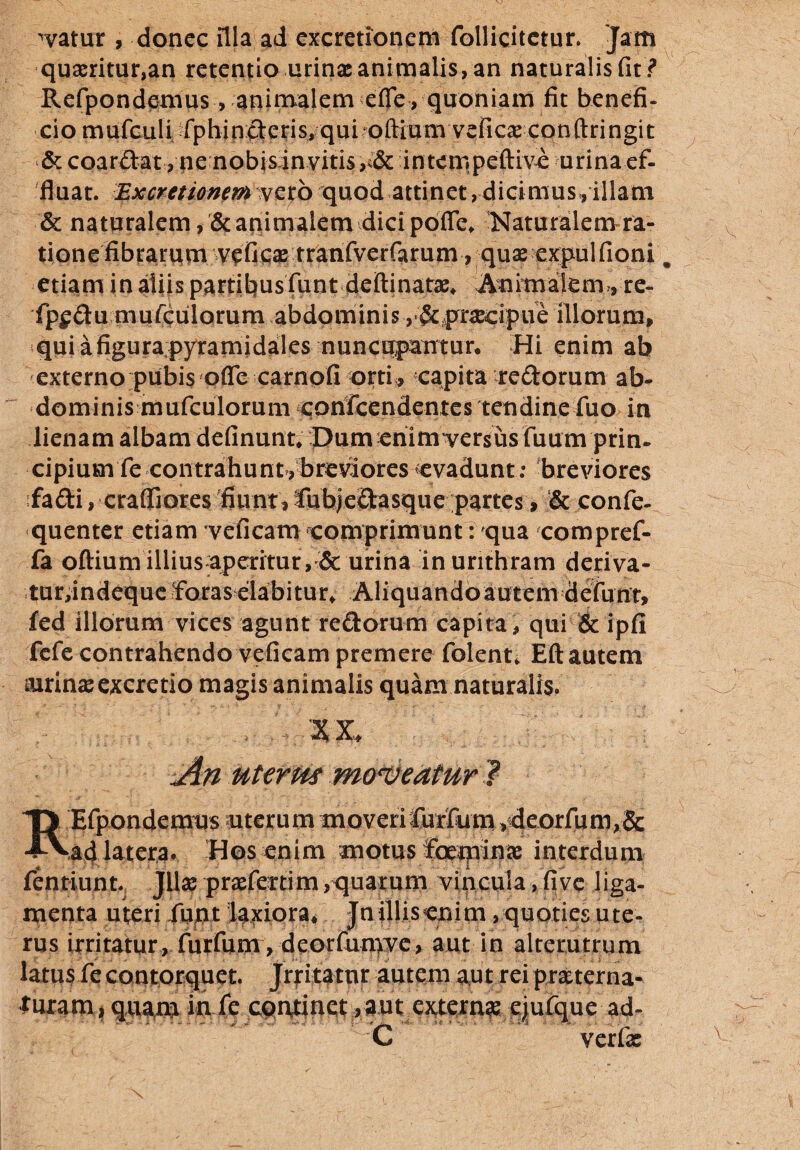 watur , donec illa ad excretionem follicitetur. Jam quaeritur,an retentio urinx animalis, an naturalis fit? Refpondcmus , animalem efle , quoniam fit benefi¬ cio mufculi fphincteris,qui oftium veficx conftringit & coarftat, ne nobisin vitis,intcmpeftive urina ef¬ fluat. Excmionem vero quod attinet, dicimus, illam & naturalem , & animalem dici pofle. Naturalem ra¬ tione fibrarum veficx tranfverfarum, qux expulfioni „ etiam in aliis partibus funtdeftinatae, Anitnatem,, re- fp$du mufculorum abdominis y&prxcipue illorum, qui a figura;pyramidales nuncupantur* Hi enim ab externo pubis ofle carnofi orti, capita redorum ab¬ dominis mufculorum conscendentes tendine fuo in lienam albam definuntvpumcnim^ersus fiium prin¬ cipium fe contrahunt^breviores evadunt: breviores fa&i, crafllores fiunt,lubjeCtasque partes > & confe- quenter etiam veficam comprimunt: qua compref- fa oftium illiusapcritur, & urina inurithram deriva- tur,indequeSfaras dabitur, Aliquandoautemdefunr, fed illorum vices agunt redorum capita , qui & ipfi fefe contrahendo veficam premere folent* Eft autem airinxexcretio magis animalis quam naturalis. XX An uterm moneatur ? REfpondetmjs aiterum moveri furfurn )deorfum,& ad latera. Hos enim motus foejpin» interdum fentiunt. Jllae prxfcrtim.quarum vincula, five liga¬ menta uteri funt laxiora. Jnilliserjim .quoties ute¬ rus irritatur, furfurn, deorfumve, aut in alterutrum latus fe contorquet. Jrritatnr autem aut reiprsterna- turam»quam in fc continet, aut extern» ejufque ad- C verfx